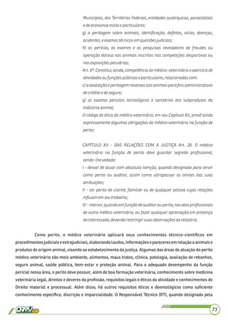 Municípios, dos Territórios Federais, entidades autárquicas, paraestatais
e de economiamistaeparticulares:
g) a peritagem sobre animais, identiﬁcação, defeitos, vícios, doenças,
acidentes,eexamestécnicos emquestõesjudiciais;
h) as perícias, os exames e as pesquisas reveladores de fraudes ou
operação dolosa nos animais inscritos nas competições desportivas ou
nasexposiçõespecuárias;
Art. 6º. Constitui, ainda, competência do médico-veterinário o exercício de
atividadesoufunçõespúblicase particulares,relacionadascom:
c) a avaliaçãoe peritagemrelativas aosanimais para ﬁns administrativos
de créditoe de seguro;
g) os exames periciais tecnológicos e sanitários dos subprodutos da
indústriaanimal;
O código de ética do médico veterinário, em seu Capítulo XII, prevê ainda
expressamente algumas obrigações do médico veterinário na função de
perito:
CAPÍTULO XII - DAS RELAÇÕES COM A JUSTIÇA Art. 28. O médico
veterinário na função de perito deve guardar segredo proﬁssional,
sendo-lhevedado:
I - deixar de atuar com absoluta isenção, quando designado para servir
como perito ou auditor, assim como ultrapassar os limites das suas
atribuições;
II - ser perito de cliente, familiar ou de qualquer pessoa cujas relações
inﬂuamemseutrabalho;
III - intervir, quando em funçãode auditor ou perito, nos atos proﬁssionais
de outro médico veterinário, ou fazer qualquer apreciação em presença
do interessado,devendorestringirsuasobservaçõesaorelatório.
Como perito, o médico veterinário aplicará seus conhecimentos técnico-cientíﬁcos em
procedimentos judiciais e extrajudiciais, elaborando laudos, informações e pareceres em relação a animais e
produtos de origem animal, visando ao estabelecimento da justiça. Algumas das áreas de atuação do perito
médico veterinário são meio ambiente, alimentos, maus tratos, clínica, patologia, avaliação de rebanhos,
seguro animal, saúde pública, bem-estar e proteção animal. Para o adequado desempenho da função
pericial nessa área, o perito deve possuir, além de boa formação veterinária, conhecimento sobre medicina
veterinária legal, direitos e deveres da proﬁssão, requisitos legais e éticos da atividade e conhecimentos de
Direito material e processual. Além disso, há outros requisitos éticos e deontológicos como suﬁciente
conhecimento especíﬁco, discrição e imparcialidade. O Responsável Técnico (RT), quando designado pela
73
 