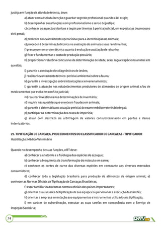 justiçaem funçãodeatividadetécnica,deve:
a)atuar comabsoluta isençãoeguardarsegredo proﬁssionalquandoaleiexigir;
b)desempenharsuasfunçõescomproﬁssionalismoesensodejustiça;
c) conhecer os aspectos técnicos e legais pertinentes à perícia judicial, em especial as de processo
civilpenal;
d)procederaolevantamentooperacionalparaaidentiﬁcaçãodeanimais;
e)procederà determinaçãotécnicanaavaliaçãodeanimaiseseusrendimentos;
f) prescreverem ordemtécnicaquanto àevolução eavaliaçãoderebanho;
g)ﬁxar e fundamentarocusto deproduçãopecuário;
h) proporcionar relatório conclusivo da determinação de idade, sexo, raça e espécie no animal em
questão;
i)garantira conduçãodos diagnósticosdelesões;
j)realizarlevantamento técnico-pericialambientalsobre afauna;
k) garantirainvestigaçãosobre intoxicaçõese envenenamentos;
l) garantir a atuação nos estabelecimentos produtores de alimentos de origem animal e/ou de
medicamentosqueestãoemconﬂitojudicial;
m) realizarinvestiduranasdeterminaçõesdeinventário;
n)inquirirnasquestões queenvolvamfraudesem animais;
o) garantirasistemáticana atuação pericialdoexamemédicoveterináriolegal;
p) participarnadeterminaçãodoscasosdeimperícia;
q) atuar com destreza na arbitragem de valores consubstanciados em perdas e danos
indenizatórios.
25.TIPIFICAÇÃODECARCAÇA,PROCEDIMENTOSDOCLASSIFICADORDECARCAÇAS-TIPIFICADOR
Habilitação:MédicoVeterinário
Quandono desempenhodesuasfunções,o RT deve:
a)conheceraanatomia e a ﬁsiologiadasespéciesdeaçougue;
b)conhecera bioquímicadatransformação do músculoem carne;
c) conhecer os cortes de carne das diversas espécies em consoante aos diversos mercados
consumidores;
d) conhecer toda a legislação brasileira para produção de alimentos de origem animal; e)
conheceras NormasOﬁciaisdeTipiﬁcaçãodeCarcaçasBrasileiras;
f) estarfamiliarizadocomasnormasoﬁciaisdospaísesimportadores;
g)orientarosauxiliares detipiﬁcaçãodesua equipeesupervisionaraexecução dastarefas;
h)orientaraempresaem relação aosequipamentoseinstrumentos utilizadosnatipiﬁcação;
i) em caráter de subordinação, executar as suas tarefas em consonância com o Serviço de
InspeçãoSanitária;
74
 