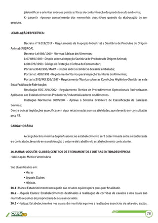 j)identiﬁcare orientarsobreos pontos críticosdecontaminaçãodosprodutos edoambiente;
k) garantir rigoroso cumprimento dos memoriais descritivos quando da elaboração de um
produto.
LEGISLAÇÃOESPECÍFICA:
Decreto nº 9.013/2017 - Regulamento da Inspeção Industrial e Sanitária de Produtos de Origem
Animal(RIISPOA).
Decreto-Lei986/1969 -Normas BásicasdeAlimentos;
Lei7.889/1989 - Dispõesobrea InspeçãoSanitáriadeProdutos deOrigemAnimal;
Lei8.078/1990-CódigodeProteção e Defesado Consumidor;
Portaria304/1996/MAPA - Dispõesobre ocomérciodecarneembalada;
Portaria1.428/1993 - RegulamentoTécnicopara InspeçãoSanitáriadeAlimentos;
Portaria SVS/MS 326/1997 - Regulamento Técnico sobre as Condições Higiênico-Sanitárias e de
BoasPráticasdeFabricação;
Resolução RDC 275/2002 - Regulamento Técnico de Procedimentos Operacionais Padronizados
Aplicadosaos EstabelecimentosProdutores/IndustrializadoresdeAlimentos.
Instrução Normativa 009/2004 - Aprova o Sistema Brasileiro de Classiﬁcação de Carcaças
Bovinas;
Dentre outras legislações especíﬁcas em vigor relacionadas com as atividades, que deverão ser consultadas
pelo RT.
CARGAHORÁRIA
A carga horária mínima do proﬁssional no estabelecimento será determinada entre o contratante
eocontratado,levandoemconsideraçãoovolume detrabalhodo estabelecimentocontratante.
26.HARAS;JOQUÉIS-CLUBES;CENTROSDETREINAMENTOSEOUTRASENTIDADESHÍPICAS
Habilitação:MédicoVeterinário
Sãoclassiﬁcadosem:
•Haras
•JóqueisClubes
•Hípicas.
26.1-Haras:Estabelecimentos nos quaissãocriadosequinosparaqualquerﬁnalidade.
26.2 - Jóqueis Clubes: Estabelecimentos destinados à realização de corridas de cavalos e nos quais são
mantidosequinosdepropriedadedeseus associados.
26.3 - Hípicas: Estabelecimentos nos quais são mantidos equinos e realizados exercícios de sela e/ou saltos,
75
 