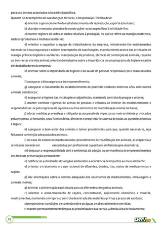 para usodeseusassociadose/ou exibiçãopública.
Quandono desempenhodesuasfunçõestécnicas,oResponsávelTécnicodeve:
a)orientarogerenciamentodos estabelecimentos dereprodução, esporte e/ou lazer;
b)planejareexecutarprojetosdeconstruçõesruraisespecíﬁcosàatividade-ﬁm;
c) manter registro de todos os dados relativos à produção, no que se refere ao manejo zootécnico,
dadosreprodutivose medidassanitárias;
d) orientar e capacitar a equipe de trabalhadores da empresa, ministrando-lhe ensinamentos
necessários à sua segurança e ao bom desempenho de suas funções, especialmente acerca das atividades de
manejo, práticas higiênico-sanitárias, manipulação de produtos, técnicas de contenção de animais, respeito
ao bem-estar e à vida animal, orientando inclusive sobre a importância de um programa de higiene e saúde
dostrabalhadores daempresa;
e) orientar sobre a importância da higiene e da saúde do pessoal responsável pelo manuseio dos
animais;
f) assegurarabiossegurançado empreendimento;
g) assegurar o isolamento do estabelecimento de possíveis contatos externos e/ou com outros
animaisdomésticos;
h)assegurarahigienedasinstalaçõese adjacências,mantendocontroledepragasevetores;
i) manter controle rigoroso de acesso de pessoas e veículos ao interior do estabelecimento e
responsabilizar-sepelo ingressodeequinoseoutroselementos demultiplicaçãoanimalno haras;
j) adotar medidas preventivas e mitigadoras aos possíveis impactos ao meio ambiente provocados
pela empresa, orientando, seus funcionários, diretores e proprietários acerca de todas as questões técnicas
elegais;
k) assegurar o bem-estar dos animais e tomar providências para que, quando necessário, seja
feitaumacontençãoadequadados animais;
l) no caso do estabelecimento executar procedimento de reabilitação em animais, as respectivas
atividadesdeverãoser executadaspor proﬁssionalcapacitadoemﬁsioterapia veterinária;
m) destacar a responsabilidade civil e ambiental da adoção ou permanência de empreendimentos
emáreasdepreservaçãopermanente;
n)notiﬁcaràsautoridadesdos órgãosambientaisaocorrênciadeimpactosao meio ambiente;
o) orientar o tratamento e o uso racional de eﬂuentes, dejetos, lixo, restos de medicamentos e
rações;
p) dar orientações sobre o destino adequado dos vasilhames de medicamentos, embalagens e
animaismortos;
q)orientaraalimentaçãoequilibradaparaas diferentes categoriasanimais;
r) orientar o armazenamento de rações, concentrados, suplemento vitamínico e mineral,
medicamentos,mantendoum rigoroso controle deentradadasmatérias-primaseprazosdevalidade;
s)proporcionarcondiçõesdecontrole sobre aságuasdeabastecimentoe servidas;
t)manterpermanentementelimpas asproximidadesdascercas,alémdaárea deisolamento;
76
 