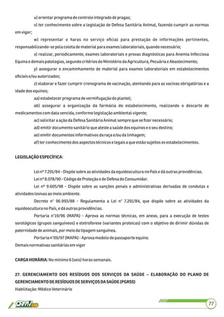 u) orientarprograma decontroleintegradodepragas;
v) ter conhecimento sobre a legislação de Defesa Sanitária Animal, fazendo cumprir as normas
emvigor;
w) representar o haras no serviço oﬁcial para prestação de informações pertinentes,
responsabilizando-sepela coleta dematerialpara exames laboratoriais,quandonecessário;
x) realizar, periodicamente, exames laboratoriais e provas diagnósticas para Anemia Infecciosa
Equinaedemaispatologias,segundocritériosdo MinistériodaAgricultura, PecuáriaeAbastecimento;
y) assegurar o encaminhamento de material para exames laboratoriais em estabelecimentos
oﬁciaise/ouautorizados;
z) elaborar e fazer cumprir cronograma de vacinação, atentando para as vacinas obrigatórias e a
idadedosequinos;
aa)estabelecerprograma devermifugaçãodo plantel;
ab) assegurar a organização da farmácia do estabelecimento, realizando o descarte de
medicamentoscomdatavencida,conforme legislaçãoambientalvigente;
ac)solicitaraação daDefesa SanitáriaAnimalsempre quese ﬁzer necessário;
ad)emitirdocumento sanitárioque ateste a saúdedosequinose oseu destino;
ae)emitirdocumentos informativosdaraça e/ou dalinhagem;
af)terconhecimento dosaspectostécnicoselegaisa queestãosujeitos os estabelecimentos.
LEGISLAÇÃOESPECÍFICA:
Leinº 7.291/84 - Dispõesobre asatividadesdaequideocultura noPaísedáoutras providências.
Leinº 8.078/90 -CódigodeProteção e deDefesado Consumidor.
Lei nº 9.605/98 - Dispõe sobre as sanções penais e administrativas derivadas de condutas e
atividadeslesivasaomeioambiente.
Decreto n° 96.993/88 - Regulamenta a Lei n° 7.291/84, que dispõe sobre as atividades da
equideoculturano País,edáoutras providências.
Portaria n°19/96 (MAPA) - Aprova as normas técnicas, em anexo, para a execução de testes
sorológicos (grupos sanguíneos) e eletroforese (variantes proteicas) com o objetivo de dirimir dúvidas de
paternidadedeanimais,por meio datipagemsanguínea.
Portarian°09/97 (MAPA)- Aprovamodelodepassaporte equino.
Demaisnormativas sanitáriasem vigor
CARGAHORÁRIA:Nomínimo6(seis)horassemanais.
27. GERENCIAMENTO DOS RESÍDUOS DOS SERVIÇOS DA SAÚDE – ELABORAÇÃO DO PLANO DE
GERENCIAMENTODERESÍDUOSDESERVIÇOSDASAÚDE(PGRSS)
Habilitação:MédicoVeterinário
77
 