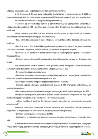 Empresas passíveisdeaçãoe responsabilidadestécnicasinterdisciplinares.
a) O Responsável Técnico pela elaboração, implantação e monitorizarão do PGRSS, do
estabelecimentogeradorderesíduosdeserviçosdesaúde(RSS), quandono exercíciodesuas funções,deve:
•Elaborareencaminharo PGRSS juntoao órgão ambiental;
• Conhecer os procedimentos técnicos e administrativos para licenciamento ambiental do
estabelecimento gerador de RSS e certiﬁcar que o mesmo esteja devidamente licenciado junto ao órgão
ambiental;
• Estar ciente de que o PGRSS é uma atividade interdisciplinar, ou seja, deverá ser elaborado,
implantadoe acompanhadopor uma equipemultidisciplinar;
• Estar ciente da necessidade de ações integradas envolvendo questões de saúde coletiva e meio
ambiente;
• Certiﬁcar que a cópia do PGRSS esteja disponível para consulta sob solicitação da autoridade
sanitáriaouambientalcompetente, dos funcionários,dos pacientesedopúblico em geral;
• Elaborar o plano obedecendo a critérios estabelecidos pelos órgãos de vigilância sanitária e de
limpezapública;
• Conhecer os procedimentos técnicos de coleta, acondicionamento, transporte e destinação ﬁnal
deRSS;
• Ter conhecimento sobre os potencias riscos químicos, físicos, biológicos e radioativos à saúde e
aomeioambientedecorrentes do mal gerenciamento edisposiçãoﬁnal deRSS;
•Ter conhecimentos em biossegurança;
• Orientar o proﬁssional competente na elaboração de projetos de construção de espaços físicos
destinadosao depósito eacondicionamento temporáriodeRSS;
•Estabelecerprograma integrado decontroledevetoreseroedores;
• Orientar a coleta seletiva no estabelecimento gerador de RSS priorizando a identiﬁcação e a
segregaçãonaorigem;
•Executaros trabalhosvisandoa nãogeração,minimização,reutilizaçãoereciclagemdosRSS;
• Exigir que os recipientes, contêineres e locais de armazenamento temporário dos RSS sejam
mantidoslimpose desinfetadoscom periodicidadeeprodutos adequados;
• Adotar medidas de controle de eﬂuentes líquidos com risco de contaminação ambiental
oriundosdosRSS;
• Permitir a utilização somente de produtos aprovados pelo Ministério da Saúde e orientar o
proprietáriodaempresa sobreasconsequênciasdousodeprodutosnão aprovados;
•ConhecertecnologiasdeneutralizaçãodeRSS;
• Conhecer os principais microrganismos responsáveis pelas contaminações veiculadas pelos
RSS;
• Capacitar e qualiﬁcar a mão de obra necessária aos procedimentos de identiﬁcação, segregação,
coleta, manipulação, acondicionamento, transporte, transbordo, tratamento e destinação ﬁnal adequada
78
 