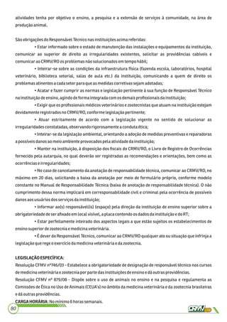atividades tenha por objetivo o ensino, a pesquisa e a extensão de serviços à comunidade, na área de
produçãoanimal.
Sãoobrigaçõesdo ResponsávelTécniconasinstituiçõesacimareferidas:
• Estar informado sobre o estado de manutenção das instalações e equipamentos da instituição,
comunicar ao superior de direito as irregularidades existentes, solicitar as providências cabíveis e
comunicaraoCRMV/RO os problemasnão solucionadosemtempo hábil;
• Inteirar-se sobre as condições da infraestrutura física (fazenda escola, laboratórios, hospital
veterinário, biblioteca setorial, salas de aula etc.) da instituição, comunicando a quem de direito os
problemasatinentes a cadasetor paraque as medidascorretivassejamadotadas;
• Acatar e fazer cumprir as normas e legislação pertinente à sua função de Responsável Técnico
nainstituição deensino,agindodeforma integradacom os demaisproﬁssionaisdainstituição;
• Exigir que os proﬁssionais médicos veterinários e zootecnistas que atuam na instituição estejam
devidamenteregistrados noCRMV/RO, conforme legislaçãopertinente;
• Atuar estritamente de acordo com a legislação vigente no sentido de solucionar as
irregularidadesconstatadas,observandorigorosamente a condutaética;
• Inteirar-se da legislação ambiental, orientando a adoção de medidas preventivas e reparadoras
apossíveisdanosaomeio ambiente provocadospela atividadedainstituição;
• Manter na instituição, à disposição dos ﬁscais do CRMV/RO, o Livro de Registro de Ocorrências
fornecido pela autarquia, no qual deverão ser registradas as recomendações e orientações, bem como as
ocorrênciase irregularidades;
• No caso de cancelamento da anotação de responsabilidade técnica, comunicar ao CRMV/RO, no
máximo em 20 dias, solicitando a baixa da anotação por meio de formulário próprio, conforme modelo
constante no Manual de Responsabilidade Técnica (baixa de anotação de responsabilidade técnica). O não
cumprimento dessa norma implicará em corresponsabilidade civil e criminal pela ocorrência de possíveis
danosaosusuáriosdosserviçosdainstituição;
• Informar ao(s) responsável(is) (espaço) pela direção da instituição de ensino superior sobre a
obrigatoriedadedeser aﬁxadoemlocalvisível,aplaca contendoosdadosdainstituição e do RT;
• Estar perfeitamente inteirado dos aspectos legais a que estão sujeitos os estabelecimentos de
ensinosuperior dezootecniaemedicinaveterinária.
• É dever do Responsável Técnico, comunicar ao CRMV/RO qualquer ato ou situação que infrinja a
legislaçãoqueregeoexercíciodamedicinaveterináriaedazootecnia.
LEGISLAÇÃOESPECÍFICA:
Resolução CFMV nº746/03 - Estabelece a obrigatoriedade de designação de responsável técnico nos cursos
demedicinaveterináriae zootecniapor parte dasinstituiçõesdeensinoe dáoutras providências.
Resolução CFMV nº 879/08 - Dispõe sobre o uso de animais no ensino e na pesquisa e regulamenta as
Comissões de Ética no Uso de Animais (CEUA’s) no âmbito da medicina veterinária e da zootecnia brasileiras
edáoutrasprovidências.
CARGAHORÁRIA:Nomínimo6horas semanais.
80
 