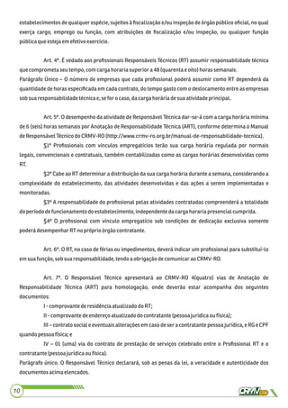 estabelecimentos de qualquer espécie, sujeitos à ﬁscalização e/ou inspeção de órgão público oﬁcial, no qual
exerça cargo, emprego ou função, com atribuições de ﬁscalização e/ou inspeção, ou qualquer função
públicaqueestejaemefetivoexercício.
Art. 4º. É vedado aos proﬁssionais Responsáveis Técnicos (RT) assumir responsabilidade técnica
quecomprometa seutempo, comcargahorariasuperiora48 (quarentaeoito) horassemanais.
Parágrafo Único – O número de empresas que cada proﬁssional poderá assumir como RT dependerá da
quantidade de horas especiﬁcada em cada contrato, do tempo gasto com o deslocamento entre as empresas
sobsuaresponsabilidadetécnicae,seforocaso, dacargahoráriadesuaatividadeprincipal.
Art. 5º. O desempenho da atividade de Responsável Técnica dar-se-á com a carga horária mínima
de 6 (seis) horas semanais por Anotação de Responsabilidade Técnica (ART), conforme determina o Manual
deResponsávelTécnicodo CRMV-RO(http://www.crmv-ro.org.br/manual-de-responsabilidade-tecnica).
§1º Proﬁssionais com vínculos empregatícios terão sua carga horária regulada por normais
legais, convencionais e contratuais, também contabilizadas como as cargas horárias desenvolvidas como
RT.
§2º Cabe ao RT determinar a distribuição da sua carga horária durante a semana, considerando a
complexidade do estabelecimento, das atividades desenvolvidas e das ações a serem implementadas e
monitoradas.
§3º A responsabilidade do proﬁssional pelas atividades contratadas compreenderá a totalidade
doperíododefuncionamento doestabelecimento, independentedacarga horariapresencialcumprida.
§4º O proﬁssional com vínculo empregatício sob condições de dedicação exclusiva somente
poderá desempenharRTnopróprioórgão contratante.
Art. 6º. O RT, no caso de férias ou impedimentos, deverá indicar um proﬁssional para substituí-lo
emsuafunção,sobsua responsabilidade,tendoaobrigaçãodecomunicarao CRMV-RO.
Art. 7º. O Responsável Técnico apresentará ao CRMV-RO 4(quatro) vias de Anotação de
Responsabilidade Técnica (ART) para homologação, onde deverão estar acompanha dos seguintes
documentos:
I-comprovantederesidênciaatualizadodoRT;
II-comprovantedeendereço atualizadodocontratante (pessoa jurídicaoufísica);
III – contrato social e eventuais alterações em caso de ser a contratante pessoa jurídica, e RG e CPF
quandopessoafísica;e
IV – 01 (uma) via do contrato de prestação de serviços celebrado entre o Proﬁssional RT e o
contratante (pessoajurídicaou física).
Parágrafo único. O Responsável Técnico declarará, sob as penas da lei, a veracidade e autenticidade dos
documentosacimaelencados.
10
 