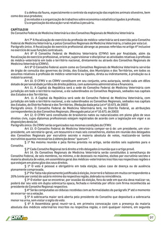 i) a defesa da fauna, especialmente o controle da exploração das espécies animais silvestres, bem
comodos seus produtos;
j)os estudos eaorganizaçãodetrabalhossobreeconomiaeestatísticaligadosàproﬁssão;
l)a organizaçãodaeducaçãoruralrelativaà pecuária.
CAPÍTULOIII
DoConselhoFederal deMedicinaVeterináriae dosConselhosRegionaisdeMedicinaVeterinária
Art 7º A ﬁscalização do exercício da proﬁssão de médico-veterinária será exercida pelo Conselho
Federal deMedicinaVeterinária,e pelos ConselhosRegionaisdeMedicinaVeterinária,criadospor estaLei.
Parágrafo único. A ﬁscalização do exercício proﬁssional abrange as pessoas referidas no artigo 4º inclusive
noexercíciodesuas funçõescontratuais.
Art 8º O Conselho Federal de Medicina Veterinária (CFMV) tem por ﬁnalidade, além da
ﬁscalização do exercício proﬁssional, orientar, supervisionar e disciplinar as atividades relativas à proﬁssão
de médico-veterinário em todo o território nacional, diretamente ou através dos Conselhos Regionais de
MedicinaVeterinária(CRMV).
Art 9º O Conselho Federal assim como os Conselhos Regionais de Medicina Veterinária servirão
de órgão de consulta dos governos da União, dos Estados, dos Municípios e dos Territórios, em todos os
assuntos relativos à proﬁssão de médico-veterinário ou ligados, direta ou indiretamente, à produção ou à
indústriaanimal.
Art 10. O CFMV e os CRMV constituem em seu conjunto, uma autarquia, sendo cada um dêles
dotadodepersonalidadejurídicadedireitopúblico, com autonomiaadministrativa eﬁnanceira.
Art 11. A Capital da República será a sede do Conselho Federal de Medicina Veterinária com
jurisdição em todo o território nacional, a ele subordinados os Conselhos Regionais, sediados nas capitais
dosEstadosedosTerritórios.
Art. 11. A Capital da República será sede do Conselho Federal de Medicina Veterinária, com
jurisdição em todo o território nacional, a ele subordinados os Conselhos Regionais, sediados nas capitais
dosEstados,do DistritoFederale dosTerritórios. (RedaçãodadapelaLeinº 10.673,de2003)
Parágrafo único. O Conselho Federal de Medicina Veterinária terá, no Distrito Federal, as atribuições
correspondentes às dos ConselhosRegionais.(Revogadopela Leinº 10.673, de2003)
Art 12. O CFMV será constituído de brasileiros natos ou naturalizados em pleno gôzo de seus
direitos civis, cujos diplomas proﬁssionais estejam registrados de acordo com a legislação em vigor e as
disposiçõesdestalei.
Parágrafoúnico.OsCRMV serãoorganizadosnasmesmascondiçõesdo CFMV.
Art 13. O Conselho Federal de Medicina Veterinária compor-se-á de: um presidente, um vice-
presidente, um secretário-geral, um tesoureiro e mais seis conselheiros, eleitos em reunião dos delegados
dos Conselhos Regionais por escrutínio secreto e maioria absoluta de votos, realizando-se tantos
escrutíniosquantos necessáriosàobtençãodesse" quorum ".
§ 1º Na mesma reunião e pela forma prevista no artigo, serão eleitos seis suplentes para o
Conselho.
§2ºCadaConselhoRegionalterá direitoa três delegadosà reuniãoqueoartigoprevê.
Art 14. Os Conselhos Regionais de Medicina Veterinária serão constituídos à semelhança do
Conselho Federal, de seis membros, no mínimo, e de dezesseis no máximo, eleitos por escrutínio secreto e
maioria absoluta de votos, em assembleia geral dos médicos-veterinários inscritos nas respectivas regiões e
queestejam empleno gôzodos seusdireitos.
§ 1º O voto é pessoal e obrigatório em toda eleição, salvo caso de doença ou de ausência
plenamentecomprovada.
§ 2º Por falta não plenamente justiﬁcada à eleição, incorrerá o faltoso em multa correspondente a
20%(vinte por cento) dosalário mínimodarespectiva região,dobradanareincidência.
§ 3º O eleitor que se encontrar, por ocasião da eleição, fora da sede em que ela deva realizar-se,
poderá dar seu voto em dupla sobrecarta opaca, fechada e remetida por ofício com ﬁrma reconhecida ao
presidente do ConselhoRegionalrespectivo.
§ 4º Serão computadas as cédulas recebidas com as formalidades do parágrafo 3º até o momento
deencerrar-se avotação.
§ 5º A sobrecarta maior será aberta pelo presidente do Conselho que depositará a sobrecarta
menornaurna,semviolarosigilodo voto.
§ 6º A Assembleia geral reunir-se-á, em primeira convocação com a presença da maioria
absoluta dos médicos veterinários inscritos na respectiva região, e com qualquer número, em segunda
91
 