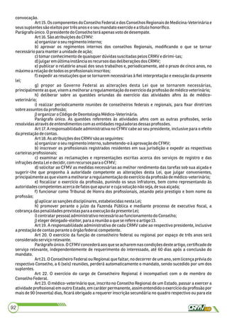 convocação.
Art 15. Os componentes do Conselho Federal e dos Conselhos Regionais de Medicina-Veterinária e
seussuplentessão eleitos por trêsanos e o seumandatoexercidoeatítulo honoríﬁco.
Parágrafoúnico.OpresidentedoConselho teráapenasvotodedesempate.
Art16.Sãoatribuiçõesdo CFMV:
a)organizaro seuregimento interno;
b) aprovar os regimentos internos dos conselhos Regionais, modiﬁcando o que se tornar
necessárioparamantera unidadedeação;
c)tomarconhecimento dequaisquerdúvidassuscitadaspelosCRMV edirimi-las;
d)julgaremúltimainstânciaosrecursos dasdeliberaçõesdos CRMV;
e) publicar o relatório anual dos seus trabalhos e, periodicamente, até o prazo de cinco anos, no
máximoa relação detodosos proﬁssionaisinscritos;
f) expedir as resoluções que se tornarem necessárias à ﬁel interpretação e execução da presente
lei;
g) propor ao Governo Federal as alterações desta Lei que se tornarem necessárias,
principalmenteasque,visem amelhorararegulamentaçãodo exercíciodaproﬁssão demédicoveterinário;
h) deliberar sobre as questões oriundas do exercício das atividades aﬁns às de médico-
veterinário;
i) realizar periodicamente reuniões de conselheiros federais e regionais, para ﬁxar diretrizes
sobre assuntosdaproﬁssão;
j)organizaro CódigodeDeontologiaMédico-Veterinária.
Parágrafo único. As questões referentes às atividades aﬁns com as outras proﬁssões, serão
resolvidasatravésdeentendimentoscom asentidadesreguladoras dessasproﬁssões.
Art 17. A responsabilidade administrativa no CFMV cabe ao seu presidente, inclusive para o efeito
daprestaçãodecontas.
Art18.AsatribuiçõesdosCRMV são asseguintes:
a)organizaro seuregimento interno, submetendo-oà aprovaçãodo CFMV;
b) inscrever os proﬁssionais registrados residentes em sua jurisdição e expedir as respectivas
carteiras proﬁssionais;
c) examinar as reclamações e representações escritas acerca dos serviços de registro e das
infrações destaLeiedecidir, comrecursos para o CFMV;
d) solicitar ao CFMV as medidas necessárias ao melhor rendimento das tarefas sob sua alçada e
sugerir-lhe que proponha à autoridade competente as alterações desta Lei, que julgar convenientes,
principalmenteasque visema melhorararegulamentaçãodo exercíciodaproﬁssão demédico-veterinário;
e) ﬁscalizar o exercício da proﬁssão, punindo os seus infratores, bem como representando às
autoridadescompetentesacercadefatos queapurarecujasolução não seja,desua alçada;
f) funcionar como Tribunal de Honra dos proﬁssionais, zelando pelo prestígio e bom nome da
proﬁssão;
g)aplicaras sançõesdisciplinares,estabelecidasnestaLei;
h) promover perante o juízo da Fazenda Pública e mediante processo de executivo ﬁscal, a
cobrançadaspenalidadesprevistaspara aexecuçãodapresente Lei;
i)contratarpessoaladministrativonecessárioao funcionamentodo Conselho;
j)elegerdelegado-eleitor, para areuniãoaque serefereoartigo13.
Art 19. A responsabilidade administrativa de cada CRMV cabe ao respectivo presidente, inclusive
aprestaçãodecontasperante oórgãofederalcompetente.
Art 20. O exercício da função de conselheiro federal ou regional por espaço de três anos será
considerado serviço relevante.
Parágrafo único. O CFMV concederá aos que se acharem nas condições deste artigo, certiﬁcado de
serviço relevante, independentemente de requerimento do interessado, até 60 dias após a conclusão do
mandato.
Art 21. O Conselheiro Federal ou Regional que faltar, no decorrer de um ano, sem licença prévia do
respectivo Conselho, a 6 (seis) reuniões, perderá automaticamente o mandato, sendo sucedido por um dos
suplentes.
Art 22. O exercício do cargo de Conselheiro Regional é incompatível com o de membro do
ConselhoFederal.
Art 23. O médico-veterinário que, inscrito no Conselho Regional de um Estado, passar a exercer a
atividade proﬁssional em outro Estado, em caráter permanente, assim entendido o exercício da proﬁssão por
mais de 90 (noventa) dias, ﬁcará obrigado a requerer inscrição secundária no quadro respectivo ou para ele
92
 