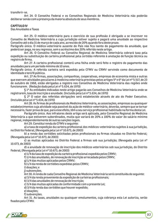 transferir-se.
Art 24. O Conselho Federal e os Conselhos Regionais de Medicina Veterinária não poderão
deliberar senãocom apresençadamaioriaabsoluta deseusmembros.
CAPÍTULOIV
DasAnuidadeseTaxas
Art 25. O médico-veterinário para o exercício de sua proﬁssão é obrigado a se inscrever no
Conselho de Medicina Veterinária a cuja jurisdição estiver sujeito e pagará uma anuidade ao respectivo
Conselhoatéodia31demarçodecadaano, acrescidode20%quandofora desteprazo.
Parágrafo único. O médico-veterinário ausente do País não ﬁca isento do pagamento da anuidade, que
poderá serpaga,no seu regresso,sem o acréscimodos 20%referidonesteartigo.
Art 26. O Conselho Federal ou Conselho Regional de Medicina Veterinária cobrará taxa pela
expedição ou substituição de carteira proﬁssional pela certidão referente à anotação de função técnica ou
registrodeﬁrma.
Art 27. A carteira proﬁssional conterá uma folha onde será feito o registro do pagamento das
anuidadespara umperíodo mínimode10anos.
Parágrafo único. A referida carteira será expedida pelo CFMV ou CRMV servindo como documento de
identidadee terá fé pública.
Art. 27 As ﬁrmas, associações, companhias, cooperativas, empresas de economia mista e outras
que exercem atividades peculiares à medicina veterinária previstas pelos artigos 5º e 6º da Lei nº 5.517, de 23
de outubro de 1968, estão obrigadas a registro nos Conselhos de Medicina Veterinária das regiões onde
funcionarem. (Redaçãodadapela Leinº5.634,de1970)
§ 1º As entidades indicadas neste artigo pagarão aos Conselhos de Medicina Veterinária onde se
registrarem,taxa deinscriçãoe anuidade.(Incluído pelaLeinº5.634, de1970)
§ 2º O valor das referidas obrigações será estabelecido através de ato do Poder Executivo.
(Incluído pelaLeinº 5.634, de1970)
Art 28. As ﬁrmas de proﬁssionais da Medicina Veterinária, as associações, empresas ou quaisquer
estabelecimentos cuja atividade seja passível da ação de médico-veterinário, deverão, sempre que se tornar
necessário,fazer provadeque, para esseefeito,têma seuserviço proﬁssionalhabilitadonaforma destaLei.
Parágrafo único. Aos infratores deste artigo será aplicada, pelo Conselho Regional de Medicina
Veterinária a que estiverem subordinados, multa que variará de 20% a 100% do valor do salário mínimo
regional,independentementedeoutrassançõeslegais.
Art29. Constitui rendado CFMV oseguinte:
a) a taxa de expedição da carteira proﬁssional dos médicos-veterinários sujeitos à sua jurisdição,
noDistrito Federal; (RevogadapelaLeinº 10.673,de2003)
b) a renda das certidões solicitadas pelos proﬁssionais ou ﬁrmas situadas no Distrito Federal;
(Revogadapela Leinº10.673, de2003)
c) as multas aplicadas no Distrito Federal a ﬁrmas sob sua jurisdição; (Revogada pela Lei nº
10.673, de2003)
d) a anuidade de renovação de inscrição dos médicos veterinários sob sua jurisdição, do Distrito
Federal; (RevogadapelaLeinº 10.673,de2003)
e)1/4dataxadeexpediçãodacarteira proﬁssionalexpedidapelos CRMV;
f) 1/4 dasanuidades,derenovaçãodeinscriçãoarrecadadapelosCRMV;
g)1/4dasmultasaplicadaspelosCRMV;
h)1/4 darendadecertidõesexpedidaspelosCRMV;
i)doações;e
j)subvenções.
Art30.ArendadecadaConselho RegionaldeMedicinaVeterináriaseráconstituídadoseguinte:
a)3/4 darendaprovenientedaexpediçãodecarteirasproﬁssionais;
b)3/4 dasanuidadesderenovaçãodeinscrição;
c)3/4dasmultasaplicadasdeconformidadecomapresenteLei;
d)3/4 darendadascertidõesquehouverexpedido;
e)doações;
f) subvenções.
Art 31. As taxas, anuidades ou quaisquer emolumentos, cuja cobrança esta Lei autoriza, serão
ﬁxadospelo CFMV.
93
 