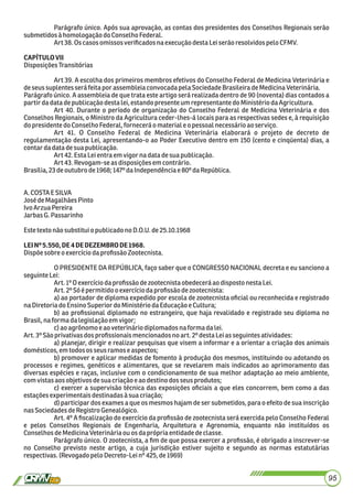 Parágrafo único. Após sua aprovação, as contas dos presidentes dos Conselhos Regionais serão
submetidosà homologaçãodoConselhoFederal.
Art38.Oscasos omissos veriﬁcadosna execuçãodestaLeiserão resolvidos pelo CFMV.
CAPÍTULOVII
DisposiçõesTransitórias
Art 39. A escolha dos primeiros membros efetivos do Conselho Federal de Medicina Veterinária e
deseussuplentesseráfeitapor assembleiaconvocadapelaSociedadeBrasileiradeMedicinaVeterinária.
Parágrafo único. A assembleia de que trata este artigo será realizada dentro de 90 (noventa) dias contados a
partirdadata depublicaçãodestalei,estandopresente um representante doMinistério daAgricultura.
Art 40. Durante o período de organização do Conselho Federal de Medicina Veterinária e dos
Conselhos Regionais, o Ministro da Agricultura ceder-lhes-á locais para as respectivas sedes e, à requisição
dopresidente doConselhoFederal, fornecerá omaterial e opessoal necessárioao serviço.
Art 41. O Conselho Federal de Medicina Veterinária elaborará o projeto de decreto de
regulamentação desta Lei, apresentando-o ao Poder Executivo dentro em 150 (cento e cinqüenta) dias, a
contardadatadesua publicação.
Art42.Esta Leientra emvigor na data desua publicação.
Art43.Revogam-seasdisposiçõesem contrário.
Brasília,23deoutubro de1968; 147º daIndependênciae 80ºdaRepública.
A.COSTAE SILVA
JosédeMagalhãesPinto
IvoArzuaPereira
JarbasG.Passarinho
Estetexto nãosubstitui o publicadono D.O.U.de25.10.1968
LEINº5.550,DE4DEDEZEMBRODE1968.
Dispõesobreo exercíciodaproﬁssãoZootecnista.
O PRESIDENTE DA REPÚBLICA, faço saber que o CONGRESSO NACIONAL decreta e eu sanciono a
seguinte Lei:
Art.1ºOexercíciodaproﬁssãodezootecnistaobedecerá aodisposto nestaLei.
Art.2ºSóépermitidoo exercíciodaproﬁssãodezootecnista:
a) ao portador de diploma expedido por escola de zootecnista oﬁcial ou reconhecida e registrado
naDiretoria do EnsinoSuperior doMinistério daEducaçãoeCultura;
b) ao proﬁssional diplomado no estrangeiro, que haja revalidado e registrado seu diploma no
Brasil,naforma dalegislaçãoem vigor;
c)aoagrônomo eao veterináriodiplomados naforma dalei.
Art.3ºSãoprivativasdos proﬁssionaismencionadosnoart.2º destaLeiasseguintes atividades:
a) planejar, dirigir e realizar pesquisas que visem a informar e a orientar a criação dos animais
domésticos,em todos osseus ramoseaspectos;
b) promover e aplicar medidas de fomento à produção dos mesmos, instituindo ou adotando os
processos e regimes, genéticos e alimentares, que se revelarem mais indicados ao aprimoramento das
diversas espécies e raças, inclusive com o condicionamento de sua melhor adaptação ao meio ambiente,
comvistasaos objetivosdesua criaçãoeao destinodos seus produtos;
c) exercer a supervisão técnica das exposições oﬁciais a que eles concorrem, bem como a das
estaçõesexperimentaisdestinadasàsua criação;
d) participar dos exames a que os mesmos hajam de ser submetidos, para o efeito de sua inscrição
nasSociedadesdeRegistro Genealógico.
Art. 4º A ﬁscalização do exercício da proﬁssão de zootecnista será exercida pelo Conselho Federal
e pelos Conselhos Regionais de Engenharia, Arquitetura e Agronomia, enquanto não instituídos os
ConselhosdeMedicinaVeterináriaouosdaprópria entidadedeclasse.
Parágrafo único. O zootecnista, a ﬁm de que possa exercer a proﬁssão, é obrigado a inscrever-se
no Conselho previsto neste artigo, a cuja jurisdição estiver sujeito e segundo as normas estatutárias
respectivas.(Revogadopelo Decreto-Leinº425,de1969)
95
 