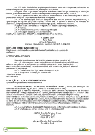 Art. 5º O poder de disciplinar e aplicar penalidades ao zootecnista compete exclusivamente ao
ConselhoRegionalemque estiverinscrito, ao tempodafalta punível.
Parágrafo único. A jurisdição disciplinar estabelecida neste artigo não derroga a jurisdição
comum,quandoafalta cometidaconstituir crimepara aqual a leipenalestabeleçaasanção.
Art. 6º As penas disciplinares aplicáveis ao zootecnista são as estabelecidas para os demais
proﬁssionaisobrigadosaregistro nomesmo ConselhoRegional.
Art. 7º Na administração pública é obrigatória, sob pena de crime de responsabilidade, a
apresentação do diploma por parte daqueles a quem esta Lei permitir o exercício da proﬁssão de
zootecnista,sempre que setratardeprovimentodecargos que eladeles tornou privativos.
Parágrafoúnico.Aapresentaçãodo diploma nãodispensaaprestaçãodoconcurso.
Art.8ºVETADO.
Art.9º Esta Leientra emvigor nadata desuapublicação.
Art.10.Revogam-seasdisposiçõesemcontrário.
Brasília,4dedezembro de1968; 147º daIndependênciae 80ºdaRepública.
A. COSTA E SILVA
Tarso Dutra
Jarbas G. Passarinho
Este texto não substitui o publicado no D.O.U. de 5.12.1968
LEINº6.839,DE30DEOUTUBRODE1980
Dispõesobreo registrodeEmpresasnasEntidadesFiscalizadoras do exercíciode
proﬁssões.
OPRESIDENTE DAREPÚBLICA.
Façosaberque oCongressoNacionaldecreta e eu sancionoa seguintelei:
Art.1ºOregistrodeempresasea anotaçãodos proﬁssionaislegalmentehabilitados,
delasencarregados,serão obrigatórios nasentidadescompetentes paraa ﬁscalizaçãodo
exercíciodasdiversasproﬁssões,em razãodaatividadebásicaou emrelação àquelapelaqual
prestemserviçoaterceiros.
Art.2ºEstaLeientraráemvigornadata desuapublicação.
Art.3ºRevogam-seasdisposiçõesemcontrário.
JOÃOFIGUEIREDO
Murilo Macêdo
RESOLUÇÃONº1138,DE16DEDEZEMBRODE2016
AprovaoCódigodeÉticadoMédicoVeterinário.
O CONSELHO FEDERAL DE MEDICINA VETERINÁRIA - CFMV -, no uso das atribuições lhe
conferidaspelas alíneas‘f’ e‘j’, art.16,daLeinº 5.517,de23 deoutubro de1968;
considerando que a Medicina Veterinária, conceituada como atividade imprescindível ao progresso
socioeconômico, à proteção da saúde humana e animal, ao meio ambiente e ao bem-estar da sociedade e dos
animaisrequerdos que aexercem aformação,oconhecimento eo aprimoramentoproﬁssional;
considerando que os médicos veterinários, voluntariamente, por convicção e inspiração cívica, tendo em
vista o prestígio da classe e o progresso nacional, resolveram se submeter a instrumento normativo capaz
demantê-losemuniformidadedecomportamentosocial,baseadoemcondutaproﬁssionalexemplar;
considerandoqueomédicoveterináriodevemanter umacondutaproﬁssionalepessoal idôneas;
RESOLVE:
Art.1ºAprovar o CódigodeÉticado MédicoVeterinário,conforme AnexoÚnicodestaResolução.
Art.2ºEstaResolução entraráem vigorem9 desetembrode2017.
Méd.Vet. Benedito Fortes de Arruda
Presidente do CFMV
CRMV-GO nº 0272
Méd. Vet. Marcello Rodrigues da Roza
Secretário-Geral
96
 