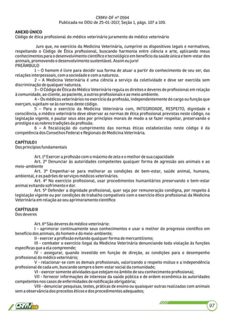 CRMV-DF nº 0594
Publicada no DOU de 25-01-2017, Seção 1, págs. 107 a 109.
ANEXO ÚNICO
Código de ética proﬁssional do médico veterinário juramento do médico veterinário
Juro que, no exercício da Medicina Veterinária, cumprirei os dispositivos legais e normativos,
respeitando o Código de Ética proﬁssional, buscando harmonia entre ciência e arte, aplicando meus
conhecimentos para o desenvolvimento cientíﬁco e tecnológico em benefício da saúde única e bem-estar dos
animais,promovendoo desenvolvimentosustentável.Assimeu juro!
PREÂMBULO
1 – O homem é livre para decidir sua forma de atuar a partir do conhecimento de seu ser, das
relaçõesinterpessoais,comasociedadee comanatureza.
2 – A Medicina Veterinária é uma ciência a serviço da coletividade e deve ser exercida sem
discriminaçãodequalquernatureza.
3 – O Código de Ética do Médico Veterinário regula os direitos e deveres do proﬁssional em relação
àcomunidade,ao cliente,aopaciente, a outrosproﬁssionaise aomeioambiente.
4 – Os médicos veterinários no exercício da proﬁssão, independentemente do cargo ou função que
exerçam, sujeitam-seàs normasdeste código.
5 – Para o exercício da Medicina Veterinária com, INTEGRIDADE, RESPEITO, dignidade e
consciência, o médico veterinário deve observar as normas de ética proﬁssional previstas neste código, na
legislação vigente, e pautar seus atos por princípios morais de modo a se fazer respeitar, preservando o
prestígioe as nobres tradiçõesdaproﬁssão.
6 – A ﬁscalização do cumprimento das normas éticas estabelecidas neste código é da
competênciados ConselhosFederal eRegionaisdeMedicinaVeterinária.
CAPÍTULOI
Dosprincípiosfundamentais
Art.1ºExerceraproﬁssão comomáximo dezeloe omelhor desua capacidade
Art. 2º Denunciar às autoridades competentes qualquer forma de agressão aos animais e ao
meio-ambiente
Art. 3º Empenhar-se para melhorar as condições de bem-estar, saúde animal, humana,
ambiental,e ospadrões deserviços médicosveterinários.
Art. 4º No exercício proﬁssional, usar procedimentos humanitários preservando o bem-estar
animalevitandosofrimento edor.
Art. 5º Defender a dignidade proﬁssional, quer seja por remuneração condigna, por respeito à
legislação vigente ou por condições de trabalho compatíveis com o exercício ético proﬁssional da Medicina
Veterináriaemrelação aoseu aprimoramentocientíﬁco
CAPÍTULOII
Dosdeveres
Art.6ºSão deveres do médicoveterinário:
I - aprimorar continuamente seus conhecimentos e usar o melhor do progresso cientíﬁco em
benefíciodos animais,dohomem edo meio-ambiente;
II-exerceraproﬁssão evitandoqualquerforma demercantilismo;
III - combater o exercício ilegal da Medicina Veterinária denunciando toda violação às funções
especíﬁcasquea elacompreende;
IV - assegurar, quando investido em função de direção, as condições para o desempenho
proﬁssionaldomédicoveterinário;
V - relacionar-se com os demais proﬁssionais, valorizando o respeito mútuo e a independência
proﬁssionaldecadaum,buscandosempreobem-estarsocialdacomunidade;
VI-exercer somenteatividadesqueestejamno âmbitodeseu conhecimento proﬁssional;
VII - fornecer informações de interesse da saúde pública e de ordem econômica às autoridades
competentesnoscasosdeenfermidadesdenotiﬁcaçãoobrigatória;
VIII - denunciar pesquisas, testes, práticas de ensino ou quaisquer outras realizadas com animais
semaobservânciadospreceitos éticose dosprocedimentosadequados;
97
 