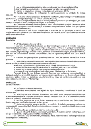 IX- nãoseutilizardedadosestatísticosfalsos nemdeturpar suainterpretaçãocientíﬁca;
X- informara abrangência,limiteseriscosdesuas prescriçõese açõesproﬁssionais;
XI- manter-se regularizadocomsuasobrigaçõeslegaisjuntoao seuCRMV;
XII - facilitar a participação dos proﬁssionais da Medicina Veterinária nas atividades dos órgãos
declasse;
XIII - realizar a eutanásia nos casos devidamente justiﬁcados, observando princípios básicos de
saúdepública,legislaçãodeproteçãoaosanimaisenormas do CFMV;
XIV - não se apropriar de bens, móvel ou imóvel, público ou privado de que tenha posse, em razão
decargooufunção,ou desviá-loem proveito própriooudeoutrem;
XV - comunicar ao CRMV, com discrição e de forma fundamentada, qualquer fato de que tenha
conhecimento, o qual possa caracterizar infração ao presente código e às demais normas e leis que regem o
exercíciodaMedicinaVeterinária;
XVI – comunicar aos órgãos competentes e ao CRMV de sua jurisdição as falhas nos
regulamentos, procedimentos e normas das instituições em que trabalhe, sempre que representar riscos a
saúdehumanaouanimal.
CAPÍTULOIII
Dosdireitos
Art.7ºÉ direitodo médicoveterinário:
I - exercer a Medicina Veterinária sem ser discriminado por questões de religião, raça, sexo,
nacionalidade,cor,orientaçãosexual, idade,condiçãosocial,opiniãopolíticaoudequalqueroutra natureza
II - apontar falhas nos regulamentos, procedimentos e normas das instituições em que trabalhe,
bem como em programas, regulamentos, normas, portarias, decretos e leis municipais, estaduais e federais,
com base em conhecimentos técnicos, comunicando o fato aos órgãos competentes, e ao CRMV de sua
jurisdição.
III - receber desagravo público, quando solicitar ao CRMV, se ofendido no exercício de sua
proﬁssão.
IV - prescrever, tratamento que considere mais indicado, bem como utilizar os recursos humanos
emateriaisquejulgarnecessáriosao desempenhodesuas atividades
V-escolherlivremente seusclientesou pacientes,com exceçãodosseguintes casos:
a)quandonão houveroutromédicoveterináriona localidadeondeexerça sua atividade;
b)quandooutro colegarequisitarespontaneamentesuacolaboração;
c)noscasosdeemergênciaoudeperigoimediatoparaavidado animalou do homem.
Parágrafo único. No caso de haver cumprido ﬁelmente suas obrigações com pontualidade e
dedicação e não houver recebido do cliente um tratamento correspondente ao seu desempenho, o médico
veterinário poderá retirar sua assistência voluntariamente ou negar ao atendimento, desde que seja
observado odispostono incisoV deste artigo.
CAPÍTULOIV
Docomportamento
Art.8ºÉvedadoaomédicoveterinário:
I - prescrever medicamentos sem registro no órgão competente, salvo quando se tratar de
manipulação;
II - afastar-se de suas atividades proﬁssionais sem deixar outro colega para substituí-lo em
atividades essenciais e/ou exclusivas que exijam a presença do médico veterinário, as quais causem riscos
diretosouindiretosà saúdeanimalou humana;
III - receitar, ou atestar de forma ilegível ou assinar sem preenchimento pré- vio receituário,
laudos,atestados,certiﬁcados,guiasdetrânsito eoutros;
IV - deixar de comunicar aos seus auxiliares as condições de trabalho que possam colocar em
risco sua saúde ou sua integridade física, bem como deixar de esclarecer os procedimentos adequados para
evitartaisriscos;
V-praticaratos que aleideﬁnacomocrimeou contravenção;
VI - quando integrante de banca examinadora, usar de má-fé ou concordar em praticar qualquer
atoque possa resultaremprejuízo oubenefíciodoscandidatos;
VII - fornecer a leigo ensinamentos, métodos ou meios, instrumentos ou técnicas privativas de
suacompetênciaproﬁssional;
98
 