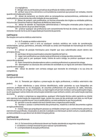 c)anegligência.
II-delegaratosou atribuiçõesprivativas daproﬁssãodemédicoveterinário;
III - atribuir seus erros a terceiros e a circunstâncias ocasionais que possam ser evitadas, mesmo
quandosolicitadaspelo cliente;
IV - deixar de esclarecer ao cliente sobre as consequências socioeconômicas, ambientais e de
saúdepública,provenientes dasenfermidadesdeseuspacientes;
V - deixar de cumprir, sem justiﬁcativa, as normas emanadas dos órgãos ou entidades públicas,
inclusivedosConselhosFederale RegionaisdeMedicinaVeterinária;
VI - deixar de atender às requisições administrativas e intimações emanadas pelos órgãos ou
entidadespúblicasdentrodo prazodeterminado;
VII - praticar qualquer ato proﬁssional sem consentimento formal do cliente, salvo em caso de
iminenterisco demorte oudeincapacidadepermanente do paciente.
CAPÍTULOVI
Darelaçãocom outros médicosveterinários
Art.10.Évedadoaomédicoveterinário:
I - a conivência com o erro ou qualquer conduta antiética em razão da consideração,
solidariedade, apreço, parentesco, amizade, inimizade ou ainda com ﬁnalidade de manutenção de vínculo
empregatício;
II – utilizar de posição hierárquica para impedir que seus subordinados atuem dentro dos
princípioséticos;
III-participardebancaexaminadora estandoimpedidodefazê-lo;
IV-negarsemjustiﬁcativa suacolaboração proﬁssionalacolegaque delanecessite;
V - atrair para si, por qualquer modo, cliente de outro colega, ou praticar quaisquer atos de
concorrênciadesleal;
VI-fazercomentáriosdesabonadoressobre acondutaproﬁssionaloupessoal decolega;
VII - desrespeitar as cláusulas dos contratos de sociedade ou as regras de contratos trabalhistas
quandoentre colegas;
VIII - deixar de atender com cortesia colegas que necessite de orientação o na sua área de
competência.
CAPITULOVII
Dosigiloproﬁssional
Art. 11. Tomando por objetivo a preservação do sigilo proﬁssional, o médico veterinário não
poderá:
I - fazer referências a casos clínicos identiﬁcáveis, exibir pacientes ou suas fotograﬁas em
anúncios proﬁssionais ou na divulgação, de assuntos proﬁssionais em programas de rádio, televisão,
cinema, na Internet, em artigos, entrevistas, ou reportagens em jornais revistas e outras publicações leigas,
ou em quaisquer outros meios de comunicação existentes e que venham a existir, sem autorização expressa
docliente;
II - prestar a empresas ou seguradoras, qualquer informação técnica sobre paciente ou cliente
sem expressa autorização do responsável legal, exceto nos casos de ato praticado com dolo ou má fé por
umadaspartes ou quandohouverrisco ásaúdepública,ao meio ambienteoupor forçajudicial;
III-permitiro usodocadastro deseusclientes sem a respectiva autorização;
IV - facilitar o acesso e conhecimento dos prontuários, relatórios e demais documentos sujeitos
aosigiloproﬁssional;
V - revelar fatos que prejudiquem pessoas ou entidades sempre que o conhecimento advenha do
exercício de sua proﬁssão, ressalvados os atos de crueldade e os interessam ao bem comum, à saúde pública,
aomeioambienteou que decorramdedeterminaçãojudicial.
CAPÍTULOVIII
Doshonoràriosproﬁssionais
Art.12.Oshonorários proﬁssionaisdevemserﬁxados atendendoos seguintes requisitos:
I-o trabalhoeotempo necessáriospararealizaro procedimento;
II-a complexidadedaatuação proﬁssional;
100
 