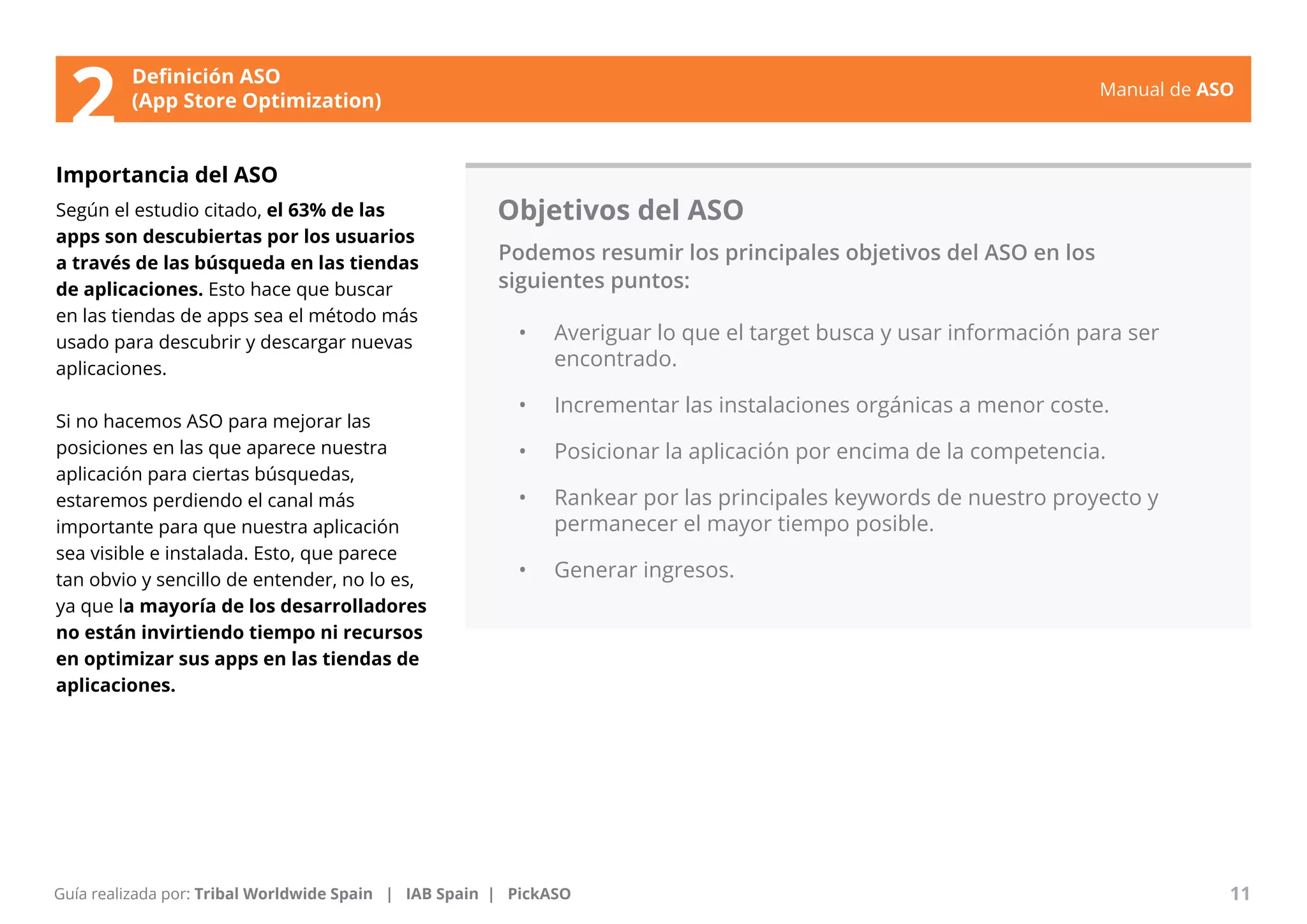 Manual de ASO 
Definición ASO 
2 (App Store Optimization) 
Importancia del ASO 
Según el estudio citado, el 63% de las 
apps son descubiertas por los usuarios 
a través de las búsqueda en las tiendas 
de aplicaciones. Esto hace que buscar 
en las tiendas de apps sea el método más 
usado para descubrir y descargar nuevas 
aplicaciones. 
Si no hacemos ASO para mejorar las 
posiciones en las que aparece nuestra 
aplicación para ciertas búsquedas, 
estaremos perdiendo el canal más 
importante para que nuestra aplicación 
sea visible e instalada. Esto, que parece 
tan obvio y sencillo de entender, no lo es, 
ya que la mayoría de los desarrolladores 
no están invirtiendo tiempo ni recursos 
en optimizar sus apps en las tiendas de 
aplicaciones. 
Objetivos del ASO 
Podemos resumir los principales objetivos del ASO en los 
siguientes puntos: 
• Averiguar lo que el target busca y usar información para ser 
encontrado. 
• Incrementar las instalaciones orgánicas a menor coste. 
• Posicionar la aplicación por encima de la competencia. 
• Rankear por las principales keywords de nuestro proyecto y 
permanecer el mayor tiempo posible. 
• Generar ingresos. 
Manual de ASO 11 
Guía realizada por: Tribal Worldwide Spain | IAB Spain | PickASO 
 