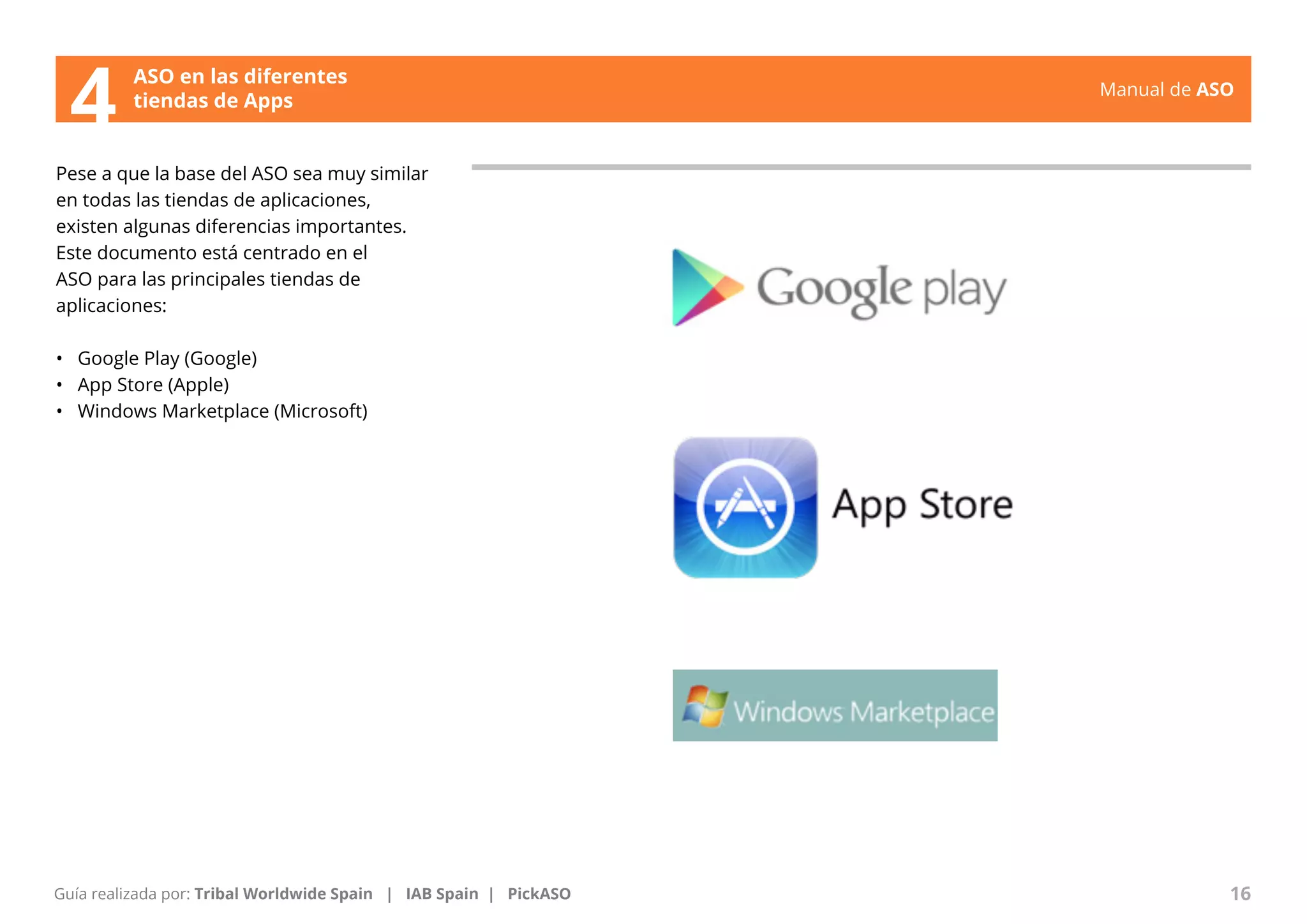 Manual de ASO 
ASO en las diferentes 
4 tiendas de Apps 
Pese a que la base del ASO sea muy similar 
en todas las tiendas de aplicaciones, 
existen algunas diferencias importantes. 
Este documento está centrado en el 
ASO para las principales tiendas de 
aplicaciones: 
• Google Play (Google) 
• App Store (Apple) 
• Windows Marketplace (Microsoft) 
Manual de ASO 16 
Guía realizada por: Tribal Worldwide Spain | IAB Spain | PickASO 
 