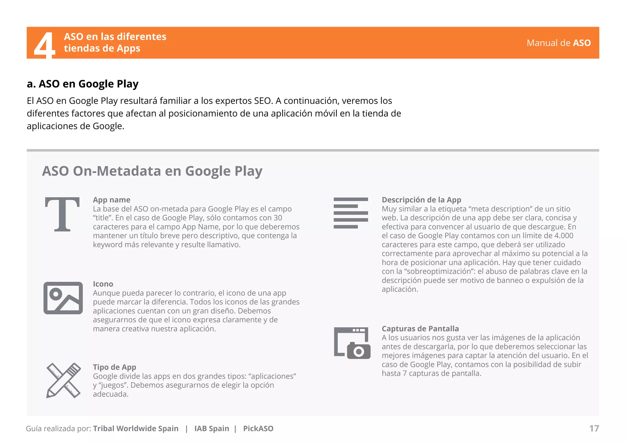 Manual de ASO 
ASO en las diferentes 
4 tiendas de Apps 
a. ASO en Google Play 
El ASO en Google Play resultará familiar a los expertos SEO. A continuación, veremos los 
diferentes factores que afectan al posicionamiento de una aplicación móvil en la tienda de 
aplicaciones de Google. 
ASO On-Metadata en Google Play 
App name 
La base del ASO on-metada para Google Play es el campo 
“title”. En el caso de Google Play, sólo contamos con 30 
caracteres para el campo App Name, por lo que deberemos 
mantener un título breve pero descriptivo, que contenga la 
keyword más relevante y resulte llamativo. 
Manual de ASO 17 
Guía realizada por: Tribal Worldwide Spain | IAB Spain | PickASO 
Descripción de la App 
Muy similar a la etiqueta “meta description” de un sitio 
web. La descripción de una app debe ser clara, concisa y 
efectiva para convencer al usuario de que descargue. En 
el caso de Google Play contamos con un límite de 4.000 
caracteres para este campo, que deberá ser utilizado 
correctamente para aprovechar al máximo su potencial a la 
hora de posicionar una aplicación. Hay que tener cuidado 
con la “sobreoptimización”: el abuso de palabras clave en la 
descripción puede ser motivo de banneo o expulsión de la 
aplicación. 
Icono 
Aunque pueda parecer lo contrario, el icono de una app 
puede marcar la diferencia. Todos los iconos de las grandes 
aplicaciones cuentan con un gran diseño. Debemos 
asegurarnos de que el icono expresa claramente y de 
manera creativa nuestra aplicación. Capturas de Pantalla 
A los usuarios nos gusta ver las imágenes de la aplicación 
antes de descargarla, por lo que deberemos seleccionar las 
mejores imágenes para captar la atención del usuario. En el 
caso de Google Play, contamos con la posibilidad de subir 
hasta 7 capturas de pantalla. 
Tipo de App 
Google divide las apps en dos grandes tipos: “aplicaciones” 
y “juegos”. Debemos asegurarnos de elegir la opción 
adecuada. 
 