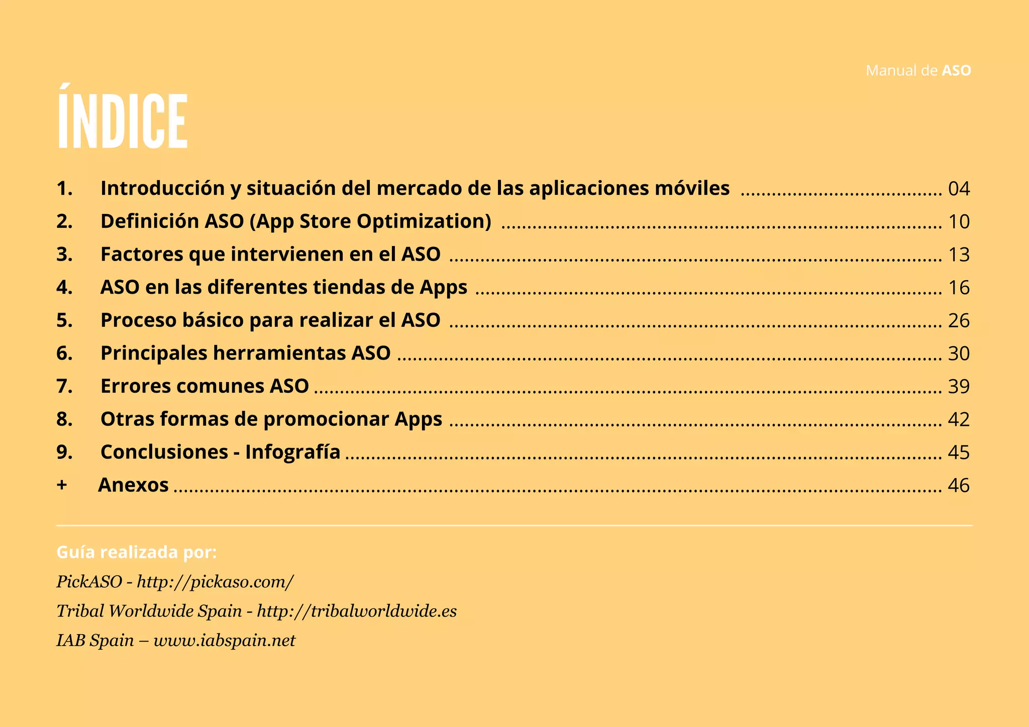ÍNDICE 
1. Introducción y situación del mercado de las aplicaciones móviles 
2. Definición ASO (App Store Optimization) 
3. Factores que intervienen en el ASO 
4. ASO en las diferentes tiendas de Apps 
5. Proceso básico para realizar el ASO 
6. Principales herramientas ASO 
7. Errores comunes ASO 
8. Otras formas de promocionar Apps 
9. Conclusiones - Infografía 
+ Anexos 
Guía realizada por: 
PickASO - http://pickaso.com/ 
Tribal Worldwide Spain - http://tribalworldwide.es 
IAB Spain – www.iabspain.net 
Manual de ASO 
....................................... 04 
..................................................................................... 10 
............................................................................................... 13 
.......................................................................................... 16 
............................................................................................... 26 
......................................................................................................... 30 
......................................................................................................................... 39 
............................................................................................... 42 
................................................................................................................... 45 
.................................................................................................................................................... 46 
 