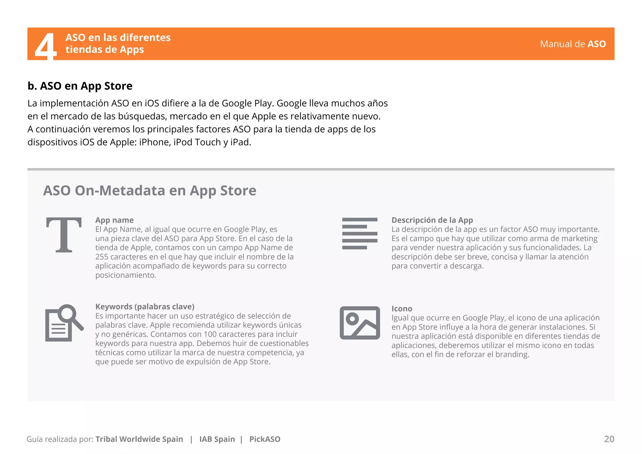 Manual de ASO 
ASO en las diferentes 
4 tiendas de Apps 
b. ASO en App Store 
La implementación ASO en iOS difiere a la de Google Play. Google lleva muchos años 
en el mercado de las búsquedas, mercado en el que Apple es relativamente nuevo. 
A continuación veremos los principales factores ASO para la tienda de apps de los 
dispositivos iOS de Apple: iPhone, iPod Touch y iPad. 
App name 
El App Name, al igual que ocurre en Google Play, es 
una pieza clave del ASO para App Store. En el caso de la 
tienda de Apple, contamos con un campo App Name de 
255 caracteres en el que hay que incluir el nombre de la 
aplicación acompañado de keywords para su correcto 
posicionamiento. 
Manual de ASO 20 
Guía realizada por: Tribal Worldwide Spain | IAB Spain | PickASO 
Descripción de la App 
La descripción de la app es un factor ASO muy importante. 
Es el campo que hay que utilizar como arma de marketing 
para vender nuestra aplicación y sus funcionalidades. La 
descripción debe ser breve, concisa y llamar la atención 
para convertir a descarga. 
Icono 
Igual que ocurre en Google Play, el icono de una aplicación 
en App Store influye a la hora de generar instalaciones. Si 
nuestra aplicación está disponible en diferentes tiendas de 
aplicaciones, deberemos utilizar el mismo icono en todas 
ellas, con el fin de reforzar el branding. 
ASO On-Metadata en App Store 
Keywords (palabras clave) 
Es importante hacer un uso estratégico de selección de 
palabras clave. Apple recomienda utilizar keywords únicas 
y no genéricas. Contamos con 100 caracteres para incluir 
keywords para nuestra app. Debemos huir de cuestionables 
técnicas como utilizar la marca de nuestra competencia, ya 
que puede ser motivo de expulsión de App Store. 
 