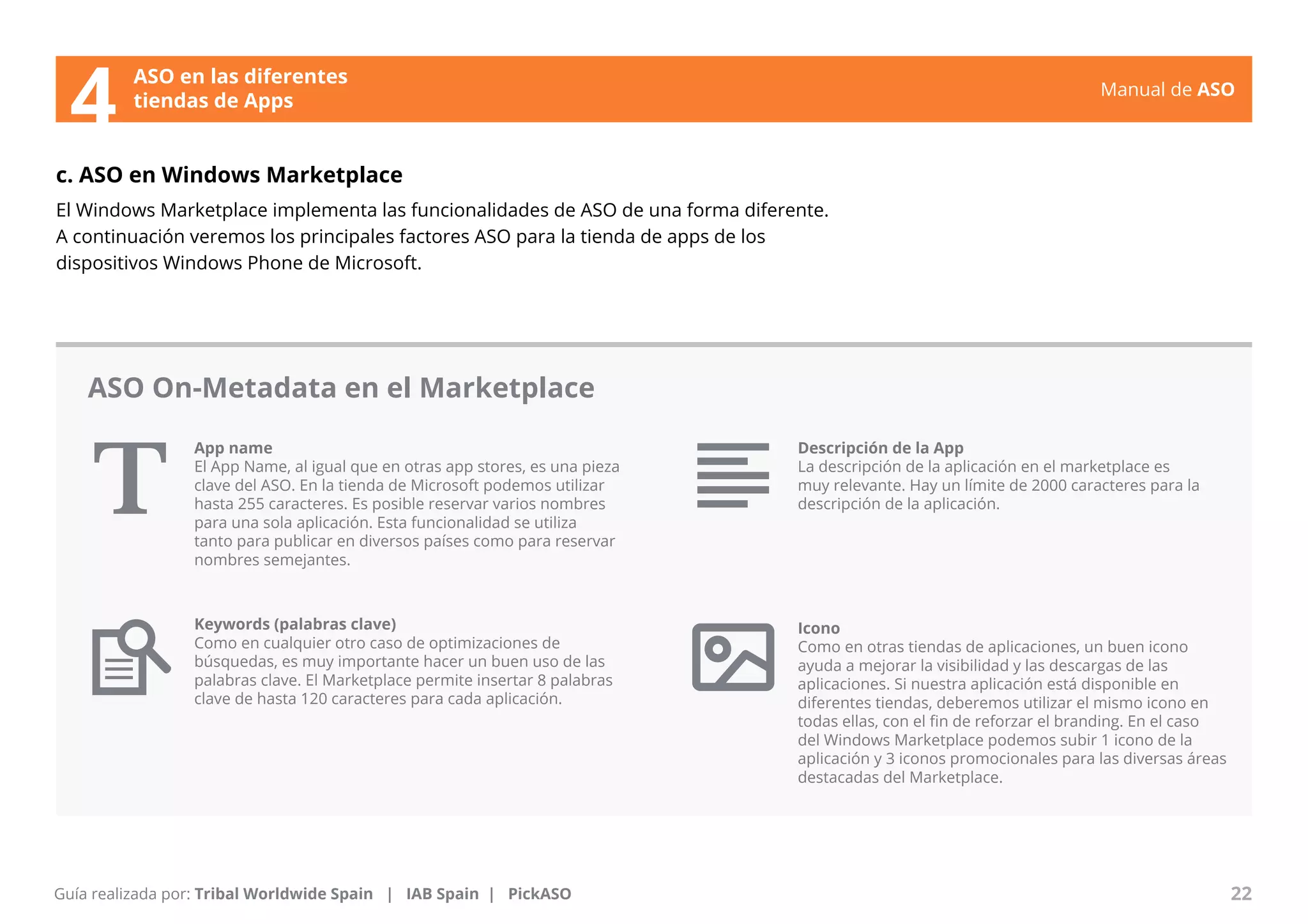 Manual de ASO 
ASO en las diferentes 
4 tiendas de Apps 
c. ASO en Windows Marketplace 
El Windows Marketplace implementa las funcionalidades de ASO de una forma diferente. 
A continuación veremos los principales factores ASO para la tienda de apps de los 
dispositivos Windows Phone de Microsoft. 
App name 
El App Name, al igual que en otras app stores, es una pieza 
clave del ASO. En la tienda de Microsoft podemos utilizar 
hasta 255 caracteres. Es posible reservar varios nombres 
para una sola aplicación. Esta funcionalidad se utiliza 
tanto para publicar en diversos países como para reservar 
nombres semejantes. 
Manual de ASO 22 
Guía realizada por: Tribal Worldwide Spain | IAB Spain | PickASO 
Descripción de la App 
La descripción de la aplicación en el marketplace es 
muy relevante. Hay un límite de 2000 caracteres para la 
descripción de la aplicación. 
Icono 
Como en otras tiendas de aplicaciones, un buen icono 
ayuda a mejorar la visibilidad y las descargas de las 
aplicaciones. Si nuestra aplicación está disponible en 
diferentes tiendas, deberemos utilizar el mismo icono en 
todas ellas, con el fin de reforzar el branding. En el caso 
del Windows Marketplace podemos subir 1 icono de la 
aplicación y 3 iconos promocionales para las diversas áreas 
destacadas del Marketplace. 
ASO On-Metadata en el Marketplace 
Keywords (palabras clave) 
Como en cualquier otro caso de optimizaciones de 
búsquedas, es muy importante hacer un buen uso de las 
palabras clave. El Marketplace permite insertar 8 palabras 
clave de hasta 120 caracteres para cada aplicación. 
 