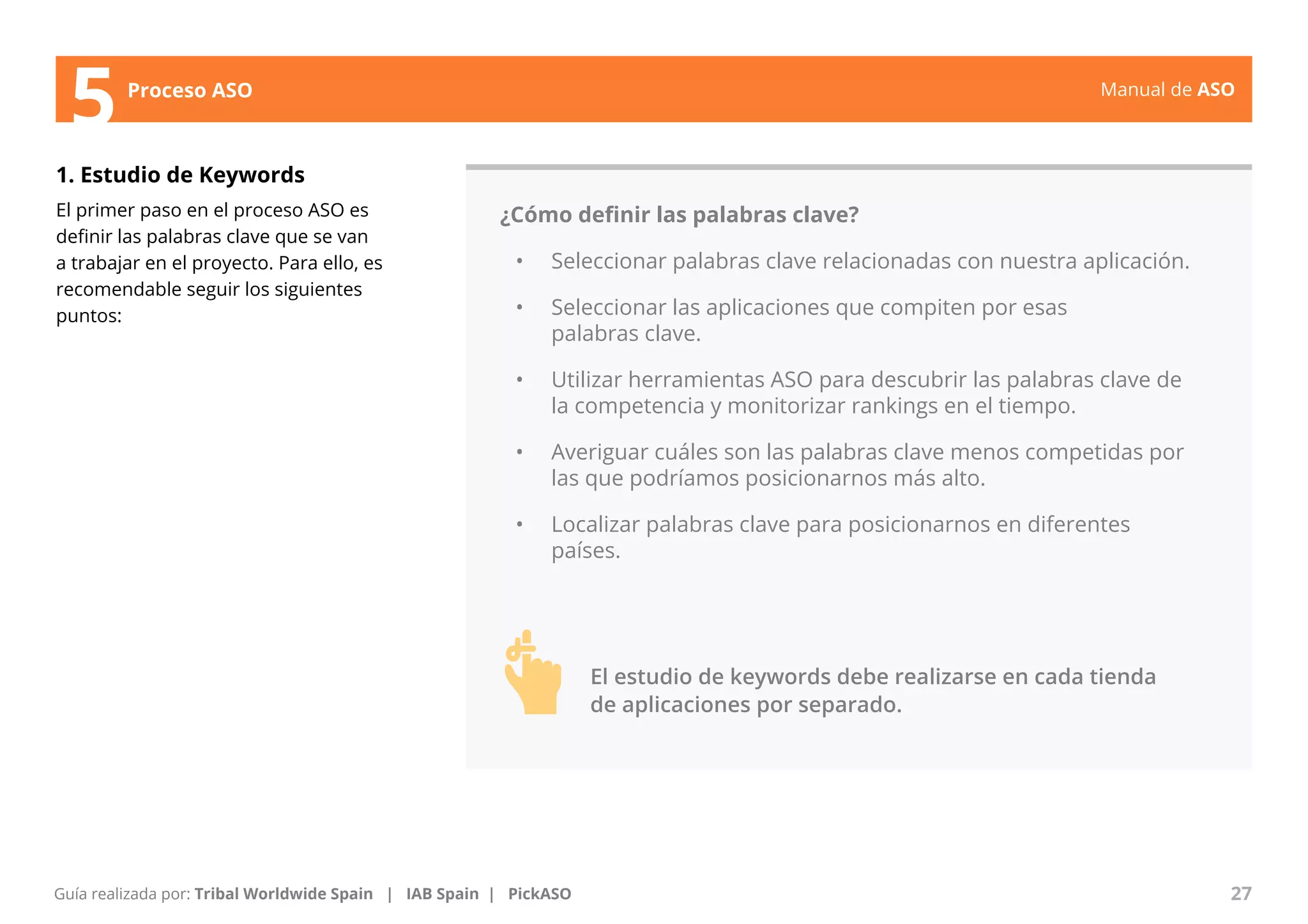 Manual de ASO 
5Proceso ASO 
1. Estudio de Keywords 
El primer paso en el proceso ASO es 
definir las palabras clave que se van 
a trabajar en el proyecto. Para ello, es 
recomendable seguir los siguientes 
puntos: 
¿Cómo definir las palabras clave? 
• Seleccionar palabras clave relacionadas con nuestra aplicación. 
• Seleccionar las aplicaciones que compiten por esas 
palabras clave. 
• Utilizar herramientas ASO para descubrir las palabras clave de 
la competencia y monitorizar rankings en el tiempo. 
• Averiguar cuáles son las palabras clave menos competidas por 
las que podríamos posicionarnos más alto. 
• Localizar palabras clave para posicionarnos en diferentes 
países. 
Manual de ASO 27 
Guía realizada por: Tribal Worldwide Spain | IAB Spain | PickASO 
El estudio de keywords debe realizarse en cada tienda 
de aplicaciones por separado. 
 