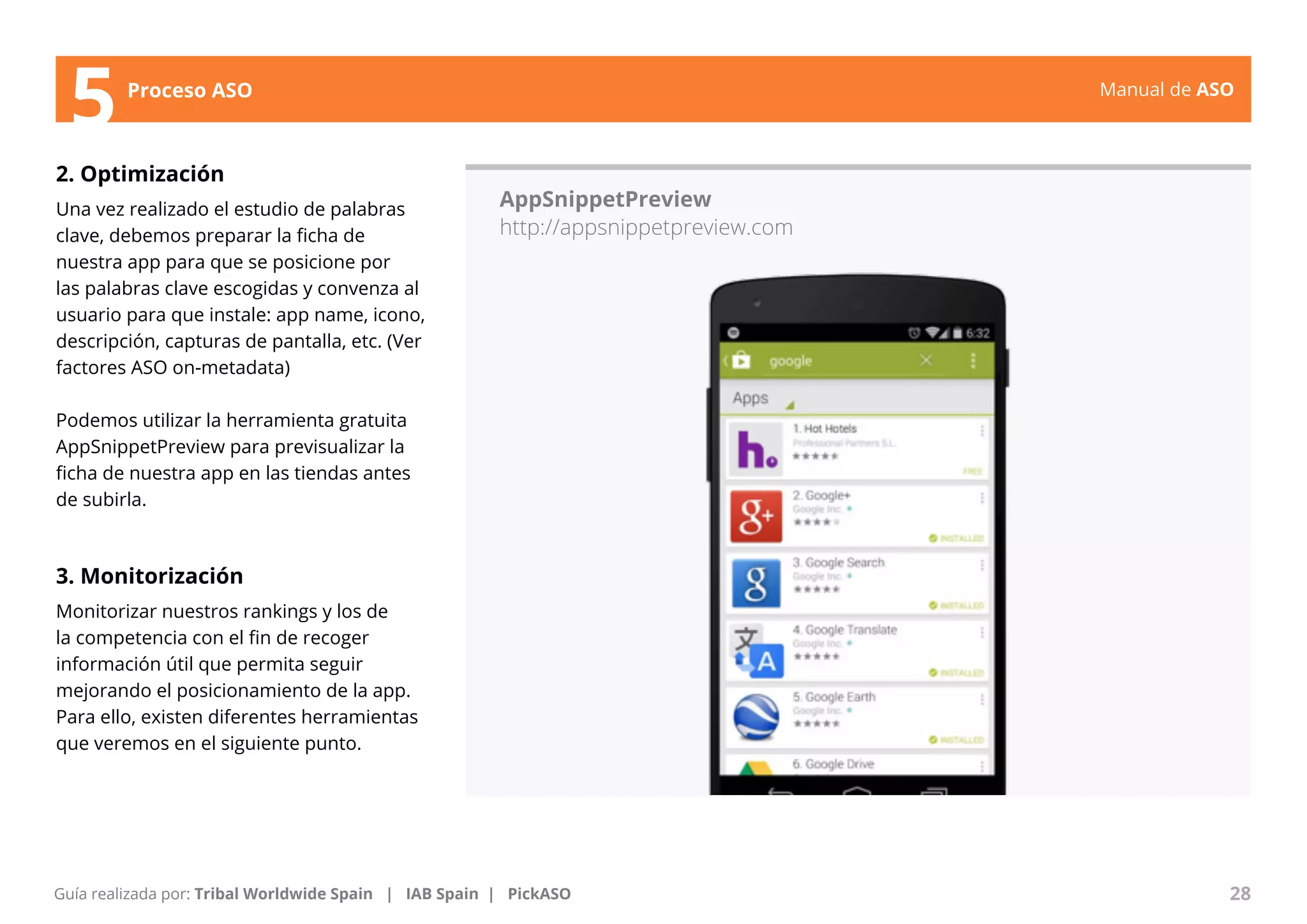 Manual de ASO 
5Proceso ASO 
2. Optimización 
Una vez realizado el estudio de palabras 
clave, debemos preparar la ficha de 
nuestra app para que se posicione por 
las palabras clave escogidas y convenza al 
usuario para que instale: app name, icono, 
descripción, capturas de pantalla, etc. (Ver 
factores ASO on-metadata) 
Podemos utilizar la herramienta gratuita 
AppSnippetPreview para previsualizar la 
ficha de nuestra app en las tiendas antes 
de subirla. 
3. Monitorización 
Monitorizar nuestros rankings y los de 
la competencia con el fin de recoger 
información útil que permita seguir 
mejorando el posicionamiento de la app. 
Para ello, existen diferentes herramientas 
que veremos en el siguiente punto. 
AppSnippetPreview 
http://appsnippetpreview.com 
Manual de ASO 28 
Guía realizada por: Tribal Worldwide Spain | IAB Spain | PickASO 
 
