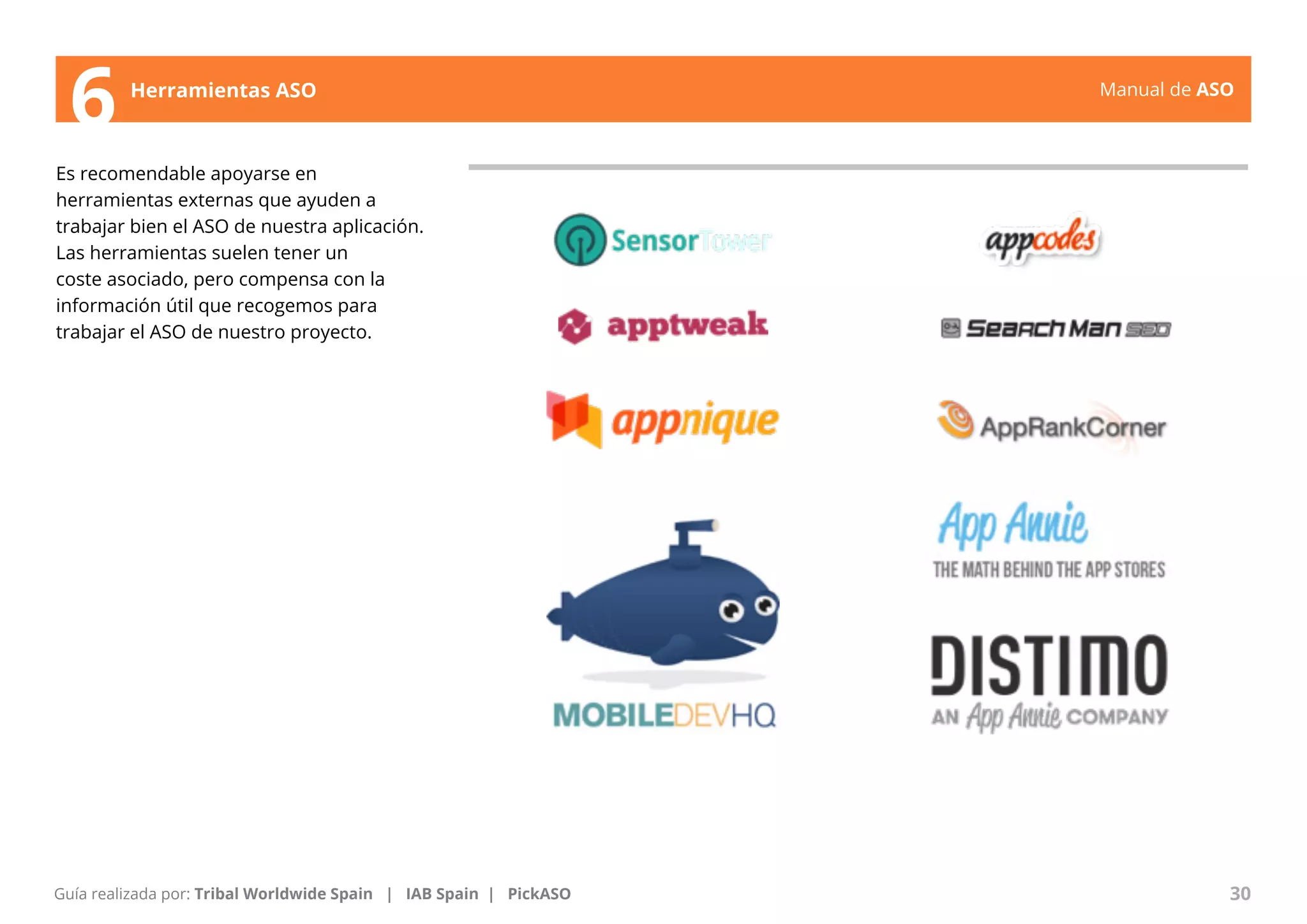 Manual de ASO 
6 Herramientas ASO 
Es recomendable apoyarse en 
herramientas externas que ayuden a 
trabajar bien el ASO de nuestra aplicación. 
Las herramientas suelen tener un 
coste asociado, pero compensa con la 
información útil que recogemos para 
trabajar el ASO de nuestro proyecto. 
Manual de ASO 30 
Guía realizada por: Tribal Worldwide Spain | IAB Spain | PickASO 
 