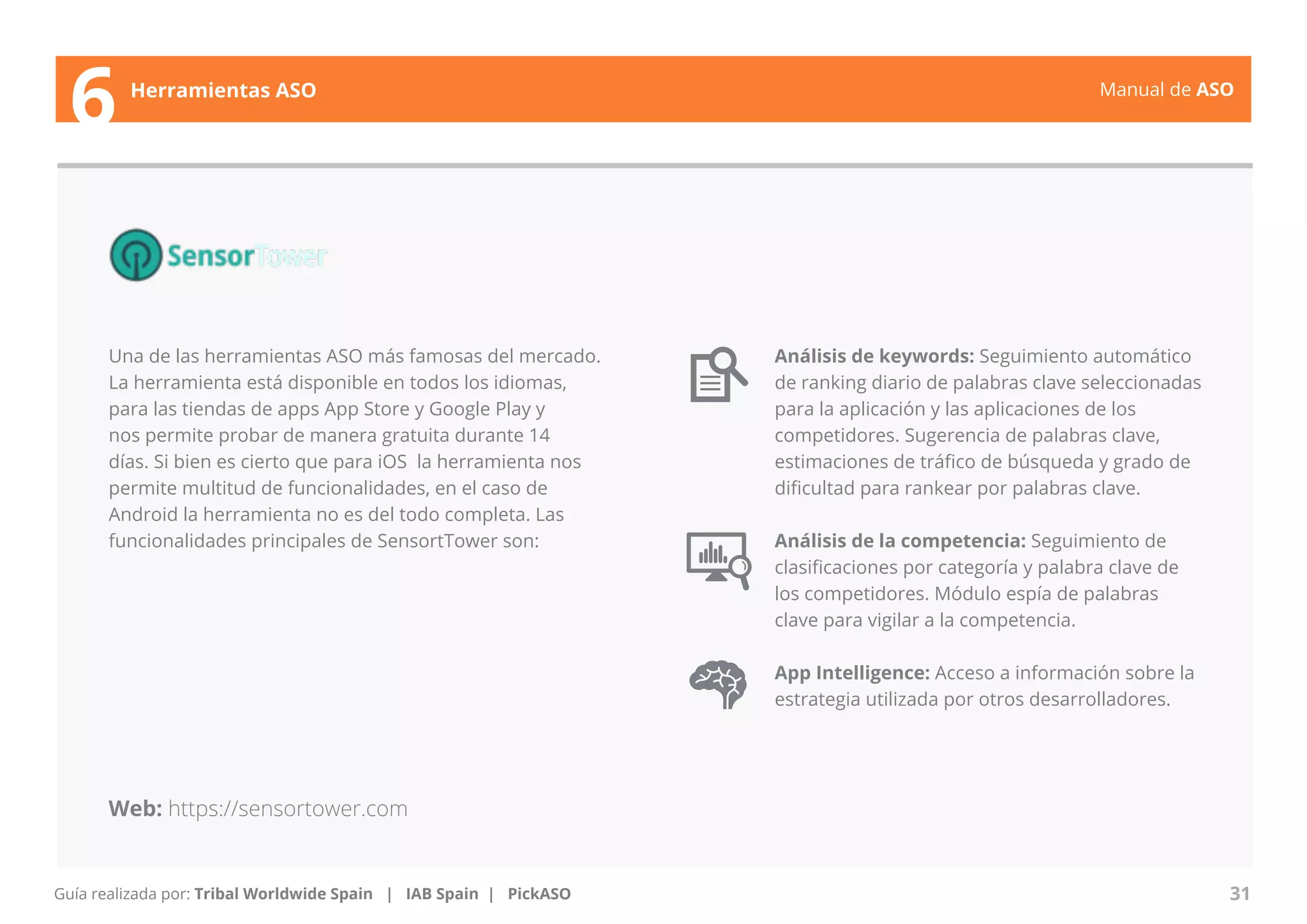 Manual de ASO 
Una de las herramientas ASO más famosas del mercado. 
La herramienta está disponible en todos los idiomas, 
para las tiendas de apps App Store y Google Play y 
nos permite probar de manera gratuita durante 14 
días. Si bien es cierto que para iOS la herramienta nos 
permite multitud de funcionalidades, en el caso de 
Android la herramienta no es del todo completa. Las 
funcionalidades principales de SensortTower son: 
Manual de ASO 31 
6 Herramientas ASO 
Guía realizada por: Tribal Worldwide Spain | IAB Spain | PickASO 
Análisis de keywords: Seguimiento automático 
de ranking diario de palabras clave seleccionadas 
para la aplicación y las aplicaciones de los 
competidores. Sugerencia de palabras clave, 
estimaciones de tráfico de búsqueda y grado de 
dificultad para rankear por palabras clave. 
Análisis de la competencia: Seguimiento de 
clasificaciones por categoría y palabra clave de 
los competidores. Módulo espía de palabras 
clave para vigilar a la competencia. 
App Intelligence: Acceso a información sobre la 
estrategia utilizada por otros desarrolladores. 
Web: https://sensortower.com 
 