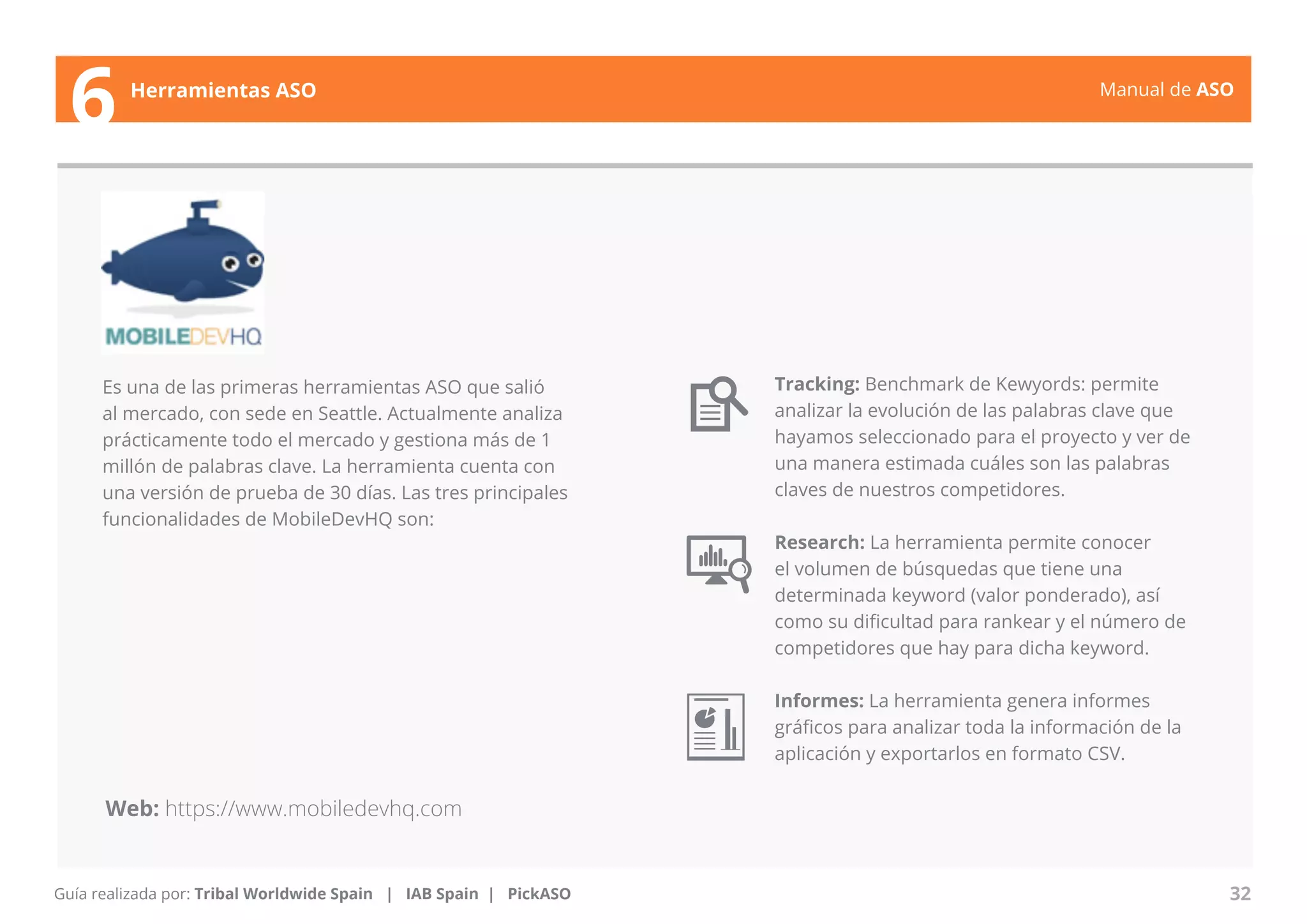 Manual de ASO 
Es una de las primeras herramientas ASO que salió 
al mercado, con sede en Seattle. Actualmente analiza 
prácticamente todo el mercado y gestiona más de 1 
millón de palabras clave. La herramienta cuenta con 
una versión de prueba de 30 días. Las tres principales 
funcionalidades de MobileDevHQ son: 
Manual de ASO 32 
6 Herramientas ASO 
Guía realizada por: Tribal Worldwide Spain | IAB Spain | PickASO 
Tracking: Benchmark de Kewyords: permite 
analizar la evolución de las palabras clave que 
hayamos seleccionado para el proyecto y ver de 
una manera estimada cuáles son las palabras 
claves de nuestros competidores. 
Research: La herramienta permite conocer 
el volumen de búsquedas que tiene una 
determinada keyword (valor ponderado), así 
como su dificultad para rankear y el número de 
competidores que hay para dicha keyword. 
Informes: La herramienta genera informes 
gráficos para analizar toda la información de la 
aplicación y exportarlos en formato CSV. 
Web: https://www.mobiledevhq.com 
 