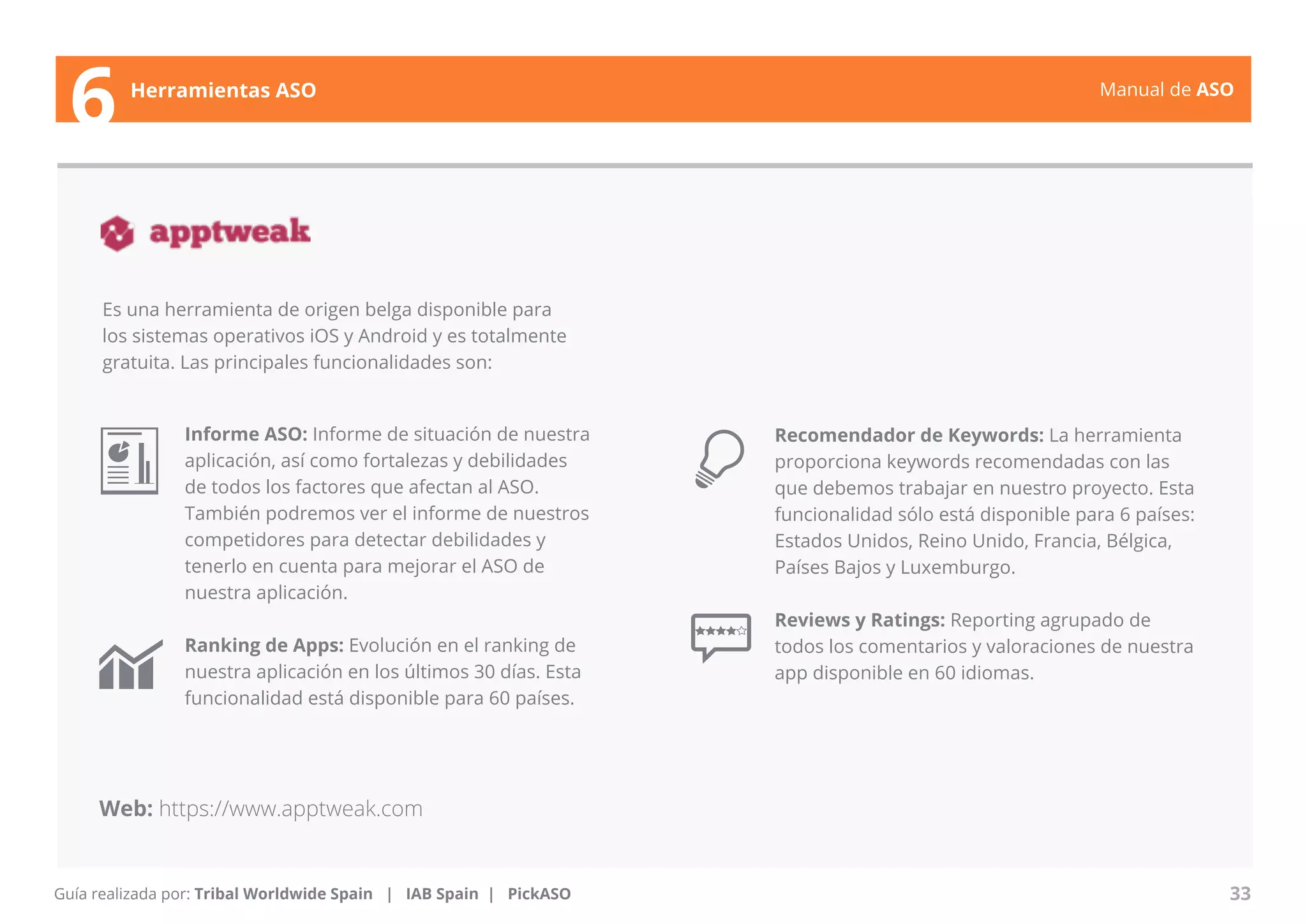 Manual de ASO 
Es una herramienta de origen belga disponible para 
los sistemas operativos iOS y Android y es totalmente 
gratuita. Las principales funcionalidades son: 
Manual de ASO 33 
6 Herramientas ASO 
Guía realizada por: Tribal Worldwide Spain | IAB Spain | PickASO 
Recomendador de Keywords: La herramienta 
proporciona keywords recomendadas con las 
que debemos trabajar en nuestro proyecto. Esta 
funcionalidad sólo está disponible para 6 países: 
Estados Unidos, Reino Unido, Francia, Bélgica, 
Países Bajos y Luxemburgo. 
Reviews y Ratings: Reporting agrupado de 
todos los comentarios y valoraciones de nuestra 
app disponible en 60 idiomas. 
Informe ASO: Informe de situación de nuestra 
aplicación, así como fortalezas y debilidades 
de todos los factores que afectan al ASO. 
También podremos ver el informe de nuestros 
competidores para detectar debilidades y 
tenerlo en cuenta para mejorar el ASO de 
nuestra aplicación. 
Ranking de Apps: Evolución en el ranking de 
nuestra aplicación en los últimos 30 días. Esta 
funcionalidad está disponible para 60 países. 
Web: https://www.apptweak.com 
 