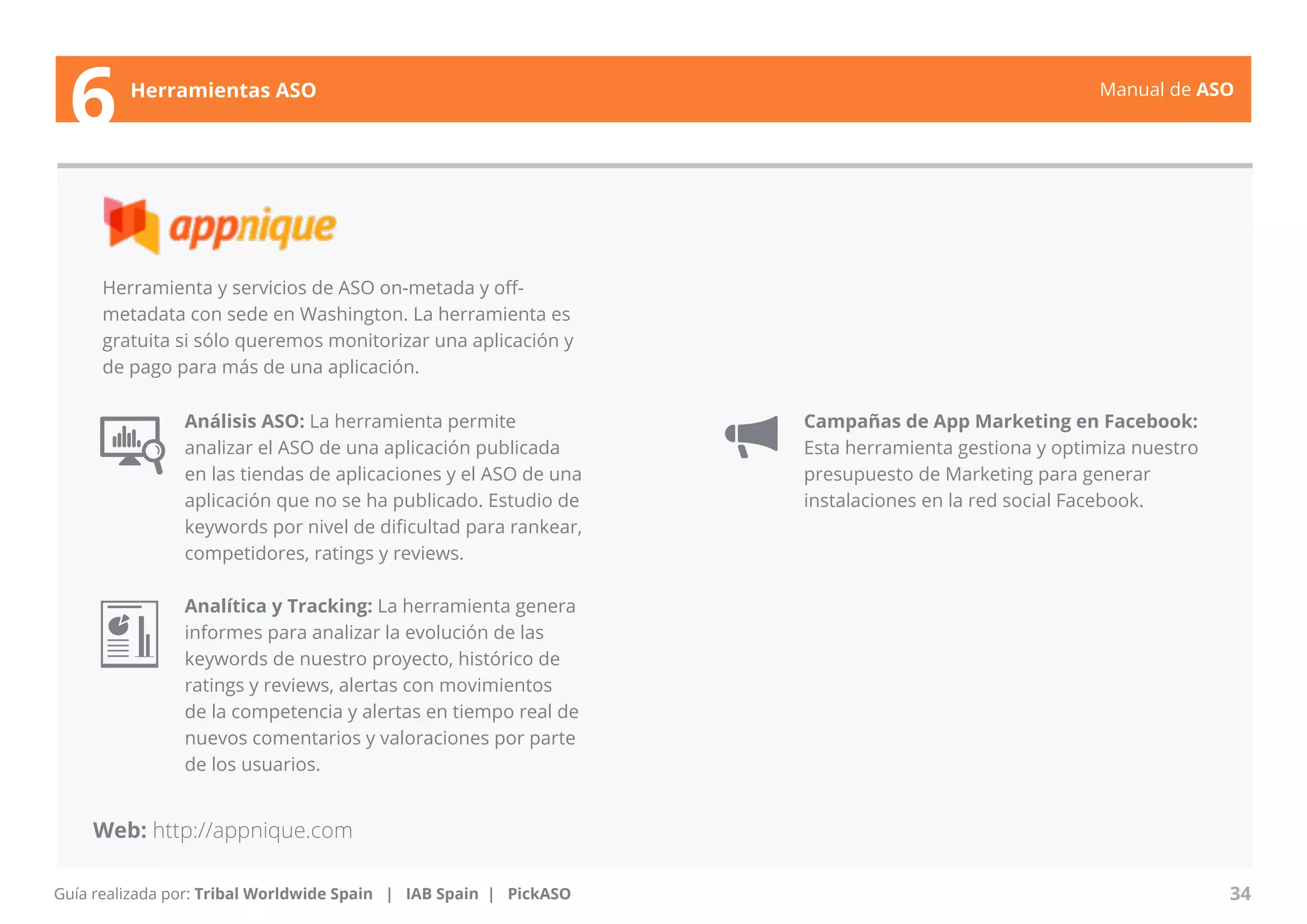 Manual de ASO 
Herramienta y servicios de ASO on-metada y off-metadata 
con sede en Washington. La herramienta es 
gratuita si sólo queremos monitorizar una aplicación y 
de pago para más de una aplicación. 
Análisis ASO: La herramienta permite 
analizar el ASO de una aplicación publicada 
en las tiendas de aplicaciones y el ASO de una 
aplicación que no se ha publicado. Estudio de 
keywords por nivel de dificultad para rankear, 
competidores, ratings y reviews. 
Analítica y Tracking: La herramienta genera 
informes para analizar la evolución de las 
keywords de nuestro proyecto, histórico de 
ratings y reviews, alertas con movimientos 
de la competencia y alertas en tiempo real de 
nuevos comentarios y valoraciones por parte 
de los usuarios. 
Manual de ASO 34 
6 Herramientas ASO 
Web: http://appnique.com 
Guía realizada por: Tribal Worldwide Spain | IAB Spain | PickASO 
Campañas de App Marketing en Facebook: 
Esta herramienta gestiona y optimiza nuestro 
presupuesto de Marketing para generar 
instalaciones en la red social Facebook. 
 