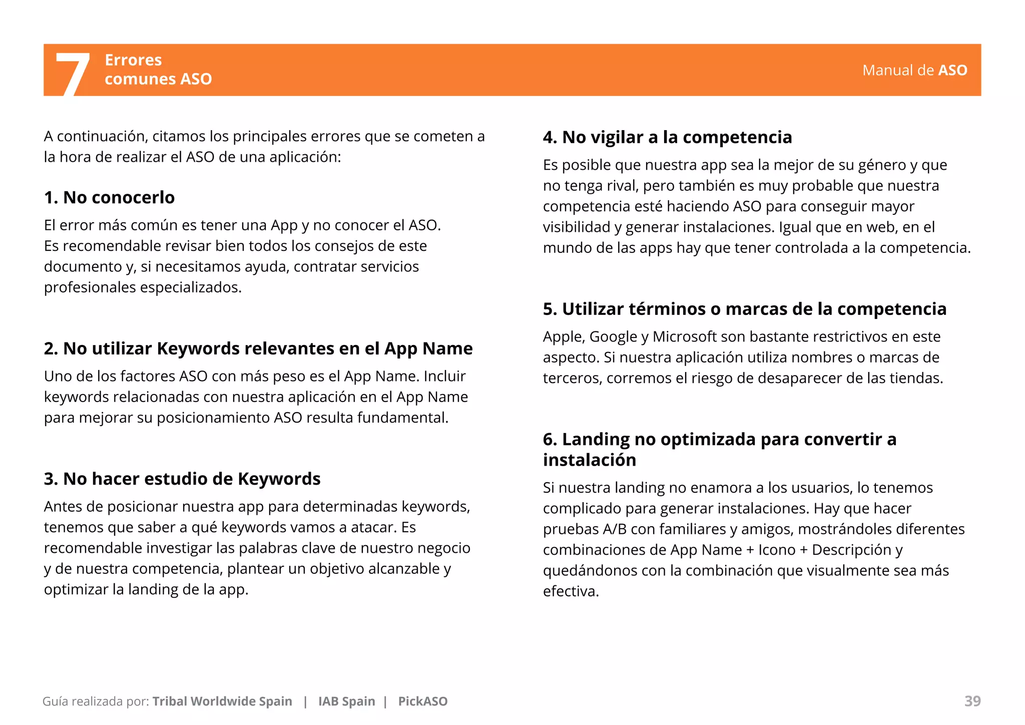 Manual de ASO 
A continuación, citamos los principales errores que se cometen a 
la hora de realizar el ASO de una aplicación: 
1. No conocerlo 
El error más común es tener una App y no conocer el ASO. 
Es recomendable revisar bien todos los consejos de este 
documento y, si necesitamos ayuda, contratar servicios 
profesionales especializados. 
2. No utilizar Keywords relevantes en el App Name 
Uno de los factores ASO con más peso es el App Name. Incluir 
keywords relacionadas con nuestra aplicación en el App Name 
para mejorar su posicionamiento ASO resulta fundamental. 
3. No hacer estudio de Keywords 
Antes de posicionar nuestra app para determinadas keywords, 
tenemos que saber a qué keywords vamos a atacar. Es 
recomendable investigar las palabras clave de nuestro negocio 
y de nuestra competencia, plantear un objetivo alcanzable y 
optimizar la landing de la app. 
Manual de ASO 39 
Guía realizada por: Tribal Worldwide Spain | IAB Spain | PickASO 
4. No vigilar a la competencia 
Es posible que nuestra app sea la mejor de su género y que 
no tenga rival, pero también es muy probable que nuestra 
competencia esté haciendo ASO para conseguir mayor 
visibilidad y generar instalaciones. Igual que en web, en el 
mundo de las apps hay que tener controlada a la competencia. 
5. Utilizar términos o marcas de la competencia 
Apple, Google y Microsoft son bastante restrictivos en este 
aspecto. Si nuestra aplicación utiliza nombres o marcas de 
terceros, corremos el riesgo de desaparecer de las tiendas. 
6. Landing no optimizada para convertir a 
instalación 
Si nuestra landing no enamora a los usuarios, lo tenemos 
complicado para generar instalaciones. Hay que hacer 
pruebas A/B con familiares y amigos, mostrándoles diferentes 
combinaciones de App Name + Icono + Descripción y 
quedándonos con la combinación que visualmente sea más 
efectiva. 
Errores 
7 comunes ASO 
 
