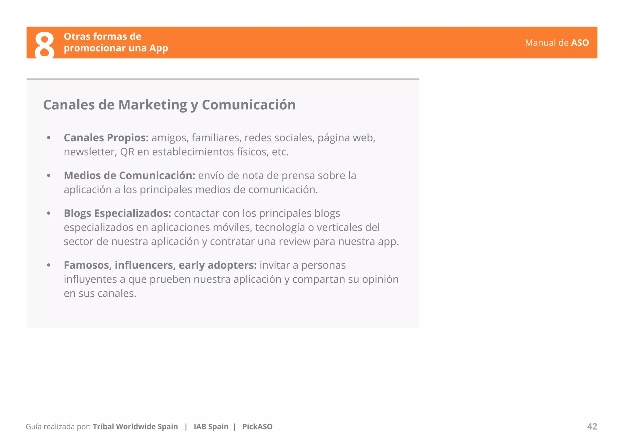 Manual de ASO 
Canales de Marketing y Comunicación 
• Canales Propios: amigos, familiares, redes sociales, página web, 
newsletter, QR en establecimientos físicos, etc. 
• Medios de Comunicación: envío de nota de prensa sobre la 
aplicación a los principales medios de comunicación. 
• Blogs Especializados: contactar con los principales blogs 
especializados en aplicaciones móviles, tecnología o verticales del 
sector de nuestra aplicación y contratar una review para nuestra app. 
• Famosos, influencers, early adopters: invitar a personas 
influyentes a que prueben nuestra aplicación y compartan su opinión 
en sus canales. 
Manual de ASO 42 
Otras formas de 
8 promocionar una App 
Guía realizada por: Tribal Worldwide Spain | IAB Spain | PickASO 
 