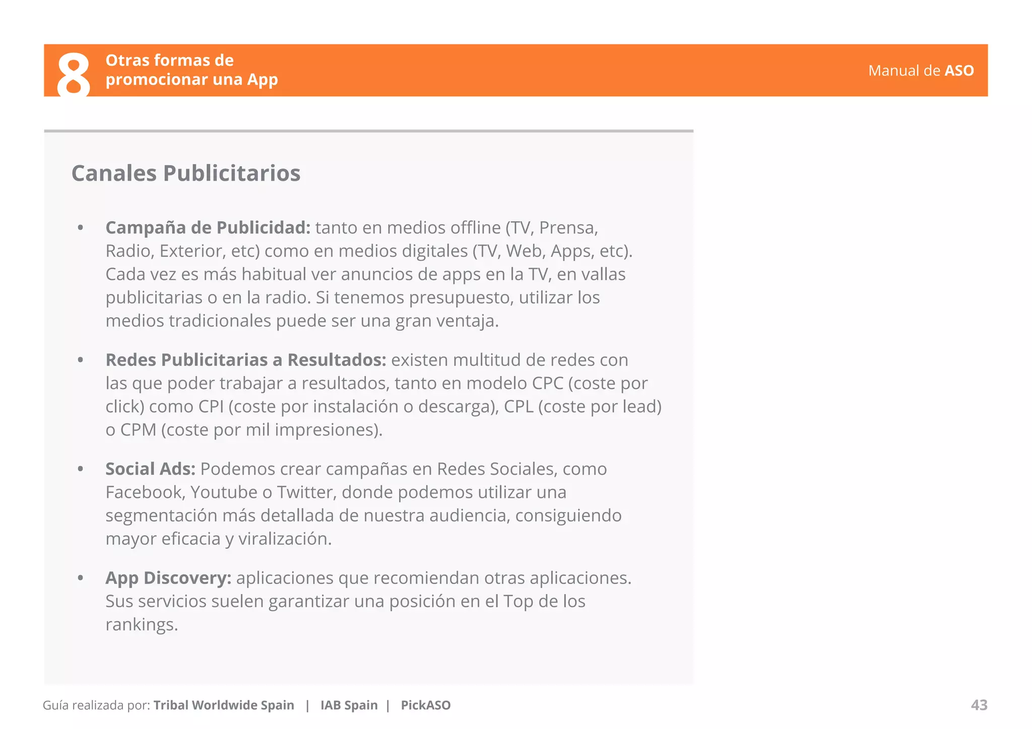 Manual de ASO 
Canales Publicitarios 
• Campaña de Publicidad: tanto en medios offline (TV, Prensa, 
Radio, Exterior, etc) como en medios digitales (TV, Web, Apps, etc). 
Cada vez es más habitual ver anuncios de apps en la TV, en vallas 
publicitarias o en la radio. Si tenemos presupuesto, utilizar los 
medios tradicionales puede ser una gran ventaja. 
• Redes Publicitarias a Resultados: existen multitud de redes con 
las que poder trabajar a resultados, tanto en modelo CPC (coste por 
click) como CPI (coste por instalación o descarga), CPL (coste por lead) 
o CPM (coste por mil impresiones). 
• Social Ads: Podemos crear campañas en Redes Sociales, como 
Facebook, Youtube o Twitter, donde podemos utilizar una 
segmentación más detallada de nuestra audiencia, consiguiendo 
mayor eficacia y viralización. 
• App Discovery: aplicaciones que recomiendan otras aplicaciones. 
Sus servicios suelen garantizar una posición en el Top de los 
rankings. 
Manual de ASO 43 
Otras formas de 
8 promocionar una App 
Guía realizada por: Tribal Worldwide Spain | IAB Spain | PickASO 
 