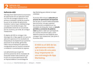 Manual de ASO 
Definición ASO 
(App Store Optimization) 
Definición ASO: 
ASO (App Store Optimization) es el proceso 
de optimización de una aplicación móvil 
con el fin de conseguir aparecer en los 
primeros resultados cuando los usuarios 
buscan en las tiendas de aplicaciones 
(markets). Cuánta mayor visibilidad tenga 
una app en las tiendas de apps, más 
posibilidades tendrá de ser encontrada 
por los usuarios y, por ende, de conseguir 
instalaciones. 
El objetivo del ASO es conseguir más 
descargas de un App, jugando con que una 
aplicación aparezca en los resultados de 
búsqueda por las keywords que queremos 
posicionar en las tiendas, generando 
tráfico hacia la landing de la aplicación, 
consiguiendo que los usuarios conviertan 
a instalación o aumentando los ingresos. 
Las aplicaciones que ocupan las 
primeras posiciones de los resultados de 
búsqueda reciben toda la atención, por 
lo que una correcta optimización ASO 
es imprescindible en una estrategia de 
App Marketing para obtener la mayor 
visibilidad. 
El proceso ASO incluye la selección y el 
proceso de optimización de keywords 
por las que un usuario realiza búsquedas 
para encontrar una app y aparecer 
por encima de la competencia en los 
resultados de búsqueda. Hacer un estudio 
periódico y constante de palabras 
clave ayudará a saber por qué keywords 
los usuarios encuentran apps y cómo 
debemos potenciar esas keywords para 
conseguir más instalaciones. (Ver punto 5: 
El proceso ASO) 
Manual de ASO 10 
Guía realizada por: Tribal Worldwide Spain | IAB Spain | PickASO 
1 
2 
3 
4 
5 
El ASO es el SEO de las 
aplicaciones móviles 
y se trata de una pata 
muy importante en 
una estrategia de App 
Marketing. 
2 
 