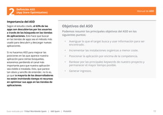 Manual de ASO 
Definición ASO 
2 (App Store Optimization) 
Importancia del ASO 
Según el estudio citado, el 63% de las 
apps son descubiertas por los usuarios 
a través de las búsqueda en las tiendas 
de aplicaciones. Esto hace que buscar 
en las tiendas de apps sea el método más 
usado para descubrir y descargar nuevas 
aplicaciones. 
Si no hacemos ASO para mejorar las 
posiciones en las que aparece nuestra 
aplicación para ciertas búsquedas, 
estaremos perdiendo el canal más 
importante para que nuestra aplicación 
sea visible e instalada. Esto, que parece 
tan obvio y sencillo de entender, no lo es, 
ya que la mayoría de los desarrolladores 
no están invirtiendo tiempo ni recursos 
en optimizar sus apps en las tiendas de 
aplicaciones. 
Objetivos del ASO 
Podemos resumir los principales objetivos del ASO en los 
siguientes puntos: 
• Averiguar lo que el target busca y usar información para ser 
encontrado. 
• Incrementar las instalaciones orgánicas a menor coste. 
• Posicionar la aplicación por encima de la competencia. 
• Rankear por las principales keywords de nuestro proyecto y 
permanecer el mayor tiempo posible. 
• Generar ingresos. 
Manual de ASO 11 
Guía realizada por: Tribal Worldwide Spain | IAB Spain | PickASO 
 