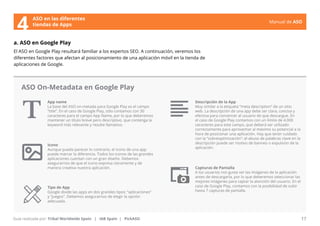 Manual de ASO 
ASO en las diferentes 
4 tiendas de Apps 
a. ASO en Google Play 
El ASO en Google Play resultará familiar a los expertos SEO. A continuación, veremos los 
diferentes factores que afectan al posicionamiento de una aplicación móvil en la tienda de 
aplicaciones de Google. 
ASO On-Metadata en Google Play 
App name 
La base del ASO on-metada para Google Play es el campo 
“title”. En el caso de Google Play, sólo contamos con 30 
caracteres para el campo App Name, por lo que deberemos 
mantener un título breve pero descriptivo, que contenga la 
keyword más relevante y resulte llamativo. 
Manual de ASO 17 
Guía realizada por: Tribal Worldwide Spain | IAB Spain | PickASO 
Descripción de la App 
Muy similar a la etiqueta “meta description” de un sitio 
web. La descripción de una app debe ser clara, concisa y 
efectiva para convencer al usuario de que descargue. En 
el caso de Google Play contamos con un límite de 4.000 
caracteres para este campo, que deberá ser utilizado 
correctamente para aprovechar al máximo su potencial a la 
hora de posicionar una aplicación. Hay que tener cuidado 
con la “sobreoptimización”: el abuso de palabras clave en la 
descripción puede ser motivo de banneo o expulsión de la 
aplicación. 
Icono 
Aunque pueda parecer lo contrario, el icono de una app 
puede marcar la diferencia. Todos los iconos de las grandes 
aplicaciones cuentan con un gran diseño. Debemos 
asegurarnos de que el icono expresa claramente y de 
manera creativa nuestra aplicación. Capturas de Pantalla 
A los usuarios nos gusta ver las imágenes de la aplicación 
antes de descargarla, por lo que deberemos seleccionar las 
mejores imágenes para captar la atención del usuario. En el 
caso de Google Play, contamos con la posibilidad de subir 
hasta 7 capturas de pantalla. 
Tipo de App 
Google divide las apps en dos grandes tipos: “aplicaciones” 
y “juegos”. Debemos asegurarnos de elegir la opción 
adecuada. 
 