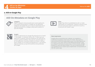 Manual de ASO 
ASO On-Metadata en Google Play 
Categoría 
Elegir la categoría más apropiada para nuestra aplicación. 
Los usuarios acostumbran a navegar por las diferentes 
categorías de Google Play, por lo que es importante que la 
app esté presente en la categoría adecuada al público al 
que esté dirigida. 
Manual de ASO 18 
a. ASO en Google Play 
Guía realizada por: Tribal Worldwide Spain | IAB Spain | PickASO 
Video 
Google Play ofrece la posibilidad de subir un video 
relacionado con la aplicación. Podemos utilízarlo como 
arma de venta para captar la atención al usuario y 
convencerle de instalar la app. 
Google+ 
Todas las aplicaciones en Google Play disponen de un botón 
+1 de Google+. Un elevado número de +1 indica que una 
aplicación es popular y goza de aceptación por parte de los 
usuarios: genera confianza. Para que los usuarios hagan +1 
en una aplicación, el producto deberá ser bueno. Hay que 
tener cuidado con la compra de paquetes de +1 que ofrecen 
algunas empresas, ya que dicha práctica está penalizada 
por Google. 
Nota Importante 
Google afirma claramente que cualquier uso repetitivo o 
irrelevante de palabras clave tanto en el título, descripción o 
texto promocional de la app puede causar una mala experiencia 
de usuario y, por tanto, tiene la total libertad de banear la app 
en cualquier momento sin previo aviso. Al tercer baneo, Google 
bloquea la cuenta de desarrollador. Por eso es importante que 
nos ayudemos de un experto para implementar correctamente el 
ASO de nuestra app. 
ASO en las diferentes 
4 tiendas de Apps 
 
