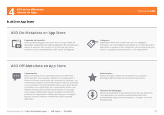 Manual de ASO 
ASO en las diferentes 
4 tiendas de Apps 
Capturas de Pantalla 
A los usuarios les gusta ver como luce una app antes de 
descargar. Selecciona las mejores capturas de pantalla para 
captar la atención del usuario. En el caso de App Store, 
contamos con la posibilidad de subir hasta 5 imágenes. 
Comentarios 
Este es un punto muy importante de ASO en términos 
de conversión. Los usuarios confían en una aplicación si 
tiene un número importante de comentarios positivos. Los 
comentarios revelan mucha información sobre la aplicación 
y se convierte en el recomendador del usuario para decidir 
si instalar o no la aplicación. Los comentarios tienen una 
relación directa con la calidad del producto. Si una app 
no es buena, difícilmente podrá conseguir comentarios 
positivos. Es importante trabajar técnicas para conseguir 
que los usuarios realicen comentarios sobre nuestra 
aplicación. 
Manual de ASO 21 
b. ASO en App Store 
Guía realizada por: Tribal Worldwide Spain | IAB Spain | PickASO 
Categoría 
Apple permite incluir la aplicación en una categoría 
principal y en una categoría secundaria en el caso de que la 
aplicación se adapte a dos categorías, pero siempre hay que 
tratar la categoría principal como la más importante. 
Valoraciones 
Este es otro gran factor de conversión. Los usuarios 
descargan aplicaciones con buenas puntuaciones. 
Número de Descargas 
Afecta directamente al posicionamiento de una aplicación. 
Una aplicación con muchas instalaciones tiene más 
posibilidades de posicionarse mejor y conseguir aún más 
instalaciones. 
ASO On-Metadata en App Store 
ASO Off-Metadata en App Store 
 