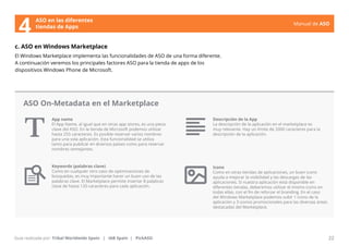 Manual de ASO 
ASO en las diferentes 
4 tiendas de Apps 
c. ASO en Windows Marketplace 
El Windows Marketplace implementa las funcionalidades de ASO de una forma diferente. 
A continuación veremos los principales factores ASO para la tienda de apps de los 
dispositivos Windows Phone de Microsoft. 
App name 
El App Name, al igual que en otras app stores, es una pieza 
clave del ASO. En la tienda de Microsoft podemos utilizar 
hasta 255 caracteres. Es posible reservar varios nombres 
para una sola aplicación. Esta funcionalidad se utiliza 
tanto para publicar en diversos países como para reservar 
nombres semejantes. 
Manual de ASO 22 
Guía realizada por: Tribal Worldwide Spain | IAB Spain | PickASO 
Descripción de la App 
La descripción de la aplicación en el marketplace es 
muy relevante. Hay un límite de 2000 caracteres para la 
descripción de la aplicación. 
Icono 
Como en otras tiendas de aplicaciones, un buen icono 
ayuda a mejorar la visibilidad y las descargas de las 
aplicaciones. Si nuestra aplicación está disponible en 
diferentes tiendas, deberemos utilizar el mismo icono en 
todas ellas, con el fin de reforzar el branding. En el caso 
del Windows Marketplace podemos subir 1 icono de la 
aplicación y 3 iconos promocionales para las diversas áreas 
destacadas del Marketplace. 
ASO On-Metadata en el Marketplace 
Keywords (palabras clave) 
Como en cualquier otro caso de optimizaciones de 
búsquedas, es muy importante hacer un buen uso de las 
palabras clave. El Marketplace permite insertar 8 palabras 
clave de hasta 120 caracteres para cada aplicación. 
 