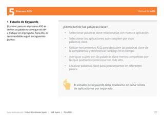 Manual de ASO 
5Proceso ASO 
1. Estudio de Keywords 
El primer paso en el proceso ASO es 
definir las palabras clave que se van 
a trabajar en el proyecto. Para ello, es 
recomendable seguir los siguientes 
puntos: 
¿Cómo definir las palabras clave? 
• Seleccionar palabras clave relacionadas con nuestra aplicación. 
• Seleccionar las aplicaciones que compiten por esas 
palabras clave. 
• Utilizar herramientas ASO para descubrir las palabras clave de 
la competencia y monitorizar rankings en el tiempo. 
• Averiguar cuáles son las palabras clave menos competidas por 
las que podríamos posicionarnos más alto. 
• Localizar palabras clave para posicionarnos en diferentes 
países. 
Manual de ASO 27 
Guía realizada por: Tribal Worldwide Spain | IAB Spain | PickASO 
El estudio de keywords debe realizarse en cada tienda 
de aplicaciones por separado. 
 