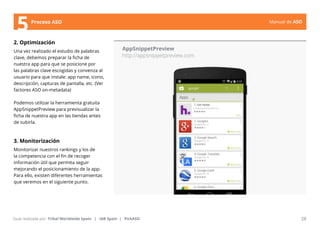 Manual de ASO 
5Proceso ASO 
2. Optimización 
Una vez realizado el estudio de palabras 
clave, debemos preparar la ficha de 
nuestra app para que se posicione por 
las palabras clave escogidas y convenza al 
usuario para que instale: app name, icono, 
descripción, capturas de pantalla, etc. (Ver 
factores ASO on-metadata) 
Podemos utilizar la herramienta gratuita 
AppSnippetPreview para previsualizar la 
ficha de nuestra app en las tiendas antes 
de subirla. 
3. Monitorización 
Monitorizar nuestros rankings y los de 
la competencia con el fin de recoger 
información útil que permita seguir 
mejorando el posicionamiento de la app. 
Para ello, existen diferentes herramientas 
que veremos en el siguiente punto. 
AppSnippetPreview 
http://appsnippetpreview.com 
Manual de ASO 28 
Guía realizada por: Tribal Worldwide Spain | IAB Spain | PickASO 
 