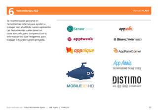 Manual de ASO 
6 Herramientas ASO 
Es recomendable apoyarse en 
herramientas externas que ayuden a 
trabajar bien el ASO de nuestra aplicación. 
Las herramientas suelen tener un 
coste asociado, pero compensa con la 
información útil que recogemos para 
trabajar el ASO de nuestro proyecto. 
Manual de ASO 30 
Guía realizada por: Tribal Worldwide Spain | IAB Spain | PickASO 
 