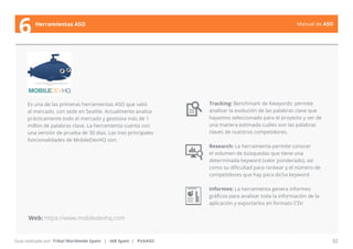 Manual de ASO 
Es una de las primeras herramientas ASO que salió 
al mercado, con sede en Seattle. Actualmente analiza 
prácticamente todo el mercado y gestiona más de 1 
millón de palabras clave. La herramienta cuenta con 
una versión de prueba de 30 días. Las tres principales 
funcionalidades de MobileDevHQ son: 
Manual de ASO 32 
6 Herramientas ASO 
Guía realizada por: Tribal Worldwide Spain | IAB Spain | PickASO 
Tracking: Benchmark de Kewyords: permite 
analizar la evolución de las palabras clave que 
hayamos seleccionado para el proyecto y ver de 
una manera estimada cuáles son las palabras 
claves de nuestros competidores. 
Research: La herramienta permite conocer 
el volumen de búsquedas que tiene una 
determinada keyword (valor ponderado), así 
como su dificultad para rankear y el número de 
competidores que hay para dicha keyword. 
Informes: La herramienta genera informes 
gráficos para analizar toda la información de la 
aplicación y exportarlos en formato CSV. 
Web: https://www.mobiledevhq.com 
 