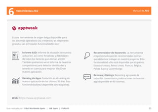 Manual de ASO 
Es una herramienta de origen belga disponible para 
los sistemas operativos iOS y Android y es totalmente 
gratuita. Las principales funcionalidades son: 
Manual de ASO 33 
6 Herramientas ASO 
Guía realizada por: Tribal Worldwide Spain | IAB Spain | PickASO 
Recomendador de Keywords: La herramienta 
proporciona keywords recomendadas con las 
que debemos trabajar en nuestro proyecto. Esta 
funcionalidad sólo está disponible para 6 países: 
Estados Unidos, Reino Unido, Francia, Bélgica, 
Países Bajos y Luxemburgo. 
Reviews y Ratings: Reporting agrupado de 
todos los comentarios y valoraciones de nuestra 
app disponible en 60 idiomas. 
Informe ASO: Informe de situación de nuestra 
aplicación, así como fortalezas y debilidades 
de todos los factores que afectan al ASO. 
También podremos ver el informe de nuestros 
competidores para detectar debilidades y 
tenerlo en cuenta para mejorar el ASO de 
nuestra aplicación. 
Ranking de Apps: Evolución en el ranking de 
nuestra aplicación en los últimos 30 días. Esta 
funcionalidad está disponible para 60 países. 
Web: https://www.apptweak.com 
 