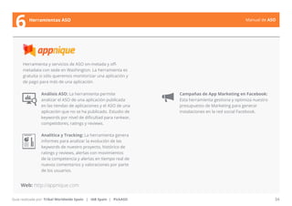 Manual de ASO 
Herramienta y servicios de ASO on-metada y off-metadata 
con sede en Washington. La herramienta es 
gratuita si sólo queremos monitorizar una aplicación y 
de pago para más de una aplicación. 
Análisis ASO: La herramienta permite 
analizar el ASO de una aplicación publicada 
en las tiendas de aplicaciones y el ASO de una 
aplicación que no se ha publicado. Estudio de 
keywords por nivel de dificultad para rankear, 
competidores, ratings y reviews. 
Analítica y Tracking: La herramienta genera 
informes para analizar la evolución de las 
keywords de nuestro proyecto, histórico de 
ratings y reviews, alertas con movimientos 
de la competencia y alertas en tiempo real de 
nuevos comentarios y valoraciones por parte 
de los usuarios. 
Manual de ASO 34 
6 Herramientas ASO 
Web: http://appnique.com 
Guía realizada por: Tribal Worldwide Spain | IAB Spain | PickASO 
Campañas de App Marketing en Facebook: 
Esta herramienta gestiona y optimiza nuestro 
presupuesto de Marketing para generar 
instalaciones en la red social Facebook. 
 