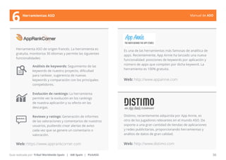 Manual de ASO 
Herramienta ASO de origen francés. La herramienta es 
gratuita, monitoriza 30 idiomas y permite las siguientes 
funcionalidades: 
Análisis de keywords: Seguimiento de las 
keywords de nuestro proyecto, dificultad 
para rankear, sugerencia de nuevas 
keywords y comparación con los principales 
competidores. 
Evolución de rankings: La herramienta 
permite ver la evolución en los rankings 
de nuestra aplicación y su efecto en las 
descargas. 
Reviews y ratings: Generación de informes 
de las valoraciones y comentarios de nuestros 
usuarios, pudiendo crear alertas de aviso 
cada vez que se genere un comentario o 
valoración. 
Web: https://www.apprankcorner.com 
Web: http://www.appannie.com 
Manual de ASO 36 
6 Herramientas ASO 
Guía realizada por: Tribal Worldwide Spain | IAB Spain | PickASO 
Es una de las herramientas más famosas de analítica de 
apps. Recientemente, App Annie ha lanzado una nueva 
funcionalidad: posiciones de keywords por aplicación y 
número de apps que compiten por dicha keyword. La 
herramienta es 100% gratuita. 
Distimo, recientemente adquirida por App Annie, es 
otro de los jugadores relevantes en el mundo ASO. Da 
soporte a una gran cantidad de tiendas de aplicaciones 
y redes publicitarias, proporcionando herramientas y 
análisis de datos de gran calidad. 
Web: http://www.distimo.com 
 