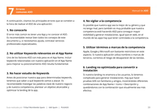 Manual de ASO 
A continuación, citamos los principales errores que se cometen a 
la hora de realizar el ASO de una aplicación: 
1. No conocerlo 
El error más común es tener una App y no conocer el ASO. 
Es recomendable revisar bien todos los consejos de este 
documento y, si necesitamos ayuda, contratar servicios 
profesionales especializados. 
2. No utilizar Keywords relevantes en el App Name 
Uno de los factores ASO con más peso es el App Name. Incluir 
keywords relacionadas con nuestra aplicación en el App Name 
para mejorar su posicionamiento ASO resulta fundamental. 
3. No hacer estudio de Keywords 
Antes de posicionar nuestra app para determinadas keywords, 
tenemos que saber a qué keywords vamos a atacar. Es 
recomendable investigar las palabras clave de nuestro negocio 
y de nuestra competencia, plantear un objetivo alcanzable y 
optimizar la landing de la app. 
Manual de ASO 39 
Guía realizada por: Tribal Worldwide Spain | IAB Spain | PickASO 
4. No vigilar a la competencia 
Es posible que nuestra app sea la mejor de su género y que 
no tenga rival, pero también es muy probable que nuestra 
competencia esté haciendo ASO para conseguir mayor 
visibilidad y generar instalaciones. Igual que en web, en el 
mundo de las apps hay que tener controlada a la competencia. 
5. Utilizar términos o marcas de la competencia 
Apple, Google y Microsoft son bastante restrictivos en este 
aspecto. Si nuestra aplicación utiliza nombres o marcas de 
terceros, corremos el riesgo de desaparecer de las tiendas. 
6. Landing no optimizada para convertir a 
instalación 
Si nuestra landing no enamora a los usuarios, lo tenemos 
complicado para generar instalaciones. Hay que hacer 
pruebas A/B con familiares y amigos, mostrándoles diferentes 
combinaciones de App Name + Icono + Descripción y 
quedándonos con la combinación que visualmente sea más 
efectiva. 
Errores 
7 comunes ASO 
 
