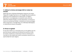 Manual de ASO 
Errores 
7 comunes ASO 
7. Utilizar la misma estrategia ASO en todas las 
tiendas 
Apple App Store y Windows Marketplace disponen de campos 
“keywords”, Google Play Store no. En Google Play Store podemos 
(debemos) incluir keywords en la descripción, en Apple y 
Microsoft no. Las longitudes en caracteres varían entre las 
diferentes tiendas de apps y, lo más importante, no se busca lo 
mismo en las diversas tiendas. Si utilizamos la misma estrategia 
ASO en App Store, en Google Play y en el Windows Marketplace 
no obtendremos buenos resultados. 
8. Pensar en global 
El mercado mobile es un mercado local y a la vez global, que nos 
permite alcanzar audiencias de millones de usuarios en todo 
el mundo a través de un acceso local. Tener en mente que el 
mercado es más amplio que nuestro ecosistema natural es una 
oportunidad de nuevo negocio. 
Manual de ASO 40 
Guía realizada por: Tribal Worldwide Spain | IAB Spain | PickASO 
 