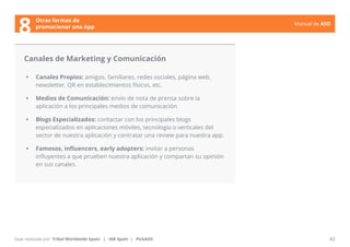 Manual de ASO 
Canales de Marketing y Comunicación 
• Canales Propios: amigos, familiares, redes sociales, página web, 
newsletter, QR en establecimientos físicos, etc. 
• Medios de Comunicación: envío de nota de prensa sobre la 
aplicación a los principales medios de comunicación. 
• Blogs Especializados: contactar con los principales blogs 
especializados en aplicaciones móviles, tecnología o verticales del 
sector de nuestra aplicación y contratar una review para nuestra app. 
• Famosos, influencers, early adopters: invitar a personas 
influyentes a que prueben nuestra aplicación y compartan su opinión 
en sus canales. 
Manual de ASO 42 
Otras formas de 
8 promocionar una App 
Guía realizada por: Tribal Worldwide Spain | IAB Spain | PickASO 
 