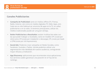 Manual de ASO 
Canales Publicitarios 
• Campaña de Publicidad: tanto en medios offline (TV, Prensa, 
Radio, Exterior, etc) como en medios digitales (TV, Web, Apps, etc). 
Cada vez es más habitual ver anuncios de apps en la TV, en vallas 
publicitarias o en la radio. Si tenemos presupuesto, utilizar los 
medios tradicionales puede ser una gran ventaja. 
• Redes Publicitarias a Resultados: existen multitud de redes con 
las que poder trabajar a resultados, tanto en modelo CPC (coste por 
click) como CPI (coste por instalación o descarga), CPL (coste por lead) 
o CPM (coste por mil impresiones). 
• Social Ads: Podemos crear campañas en Redes Sociales, como 
Facebook, Youtube o Twitter, donde podemos utilizar una 
segmentación más detallada de nuestra audiencia, consiguiendo 
mayor eficacia y viralización. 
• App Discovery: aplicaciones que recomiendan otras aplicaciones. 
Sus servicios suelen garantizar una posición en el Top de los 
rankings. 
Manual de ASO 43 
Otras formas de 
8 promocionar una App 
Guía realizada por: Tribal Worldwide Spain | IAB Spain | PickASO 
 