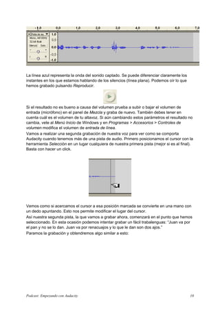 La línea azul representa la onda del sonido captado. Se puede diferenciar claramente los
instantes en los que estamos hablando de los silencios (línea plana). Podemos oír lo que
hemos grabado pulsando Reproducir.




Si el resultado no es bueno a causa del volumen prueba a subir o bajar el volumen de
entrada (micrófono) en el panel de Mezcla y graba de nuevo. También debes tener en
cuenta cuál es el volumen de tu altavoz. Si aún cambiando estos parámetros el resultado no
cambia, vete al Menú Inicio de Windows y en Programas > Accesorios > Controles de
volumen modifica el volumen de entrada de línea.
Vamos a realizar una segunda grabación de nuestra voz para ver como se comporta
Audacity cuando tenemos más de una pista de audio. Primero posicionamos el cursor con la
herramienta Selección en un lugar cualquiera de nuestra primera pista (mejor si es al final).
Basta con hacer un click.




Vemos como si acercamos el cursor a esa posición marcada se convierte en una mano con
un dedo apuntando. Esto nos permite modificar el lugar del cursor.
Así nuestra segunda pista, la que vamos a grabar ahora, comenzará en el punto que hemos
seleccionado. En esta ocasión podemos intentar grabar un fácil trabalenguas: “Juan va por
el pan y no se lo dan. Juan va por renacuajos y lo que le dan son dos ajos.”
Paramos la grabación y obtendremos algo similar a esto:




Podcast: Empezando con Audacity                                                            10
 